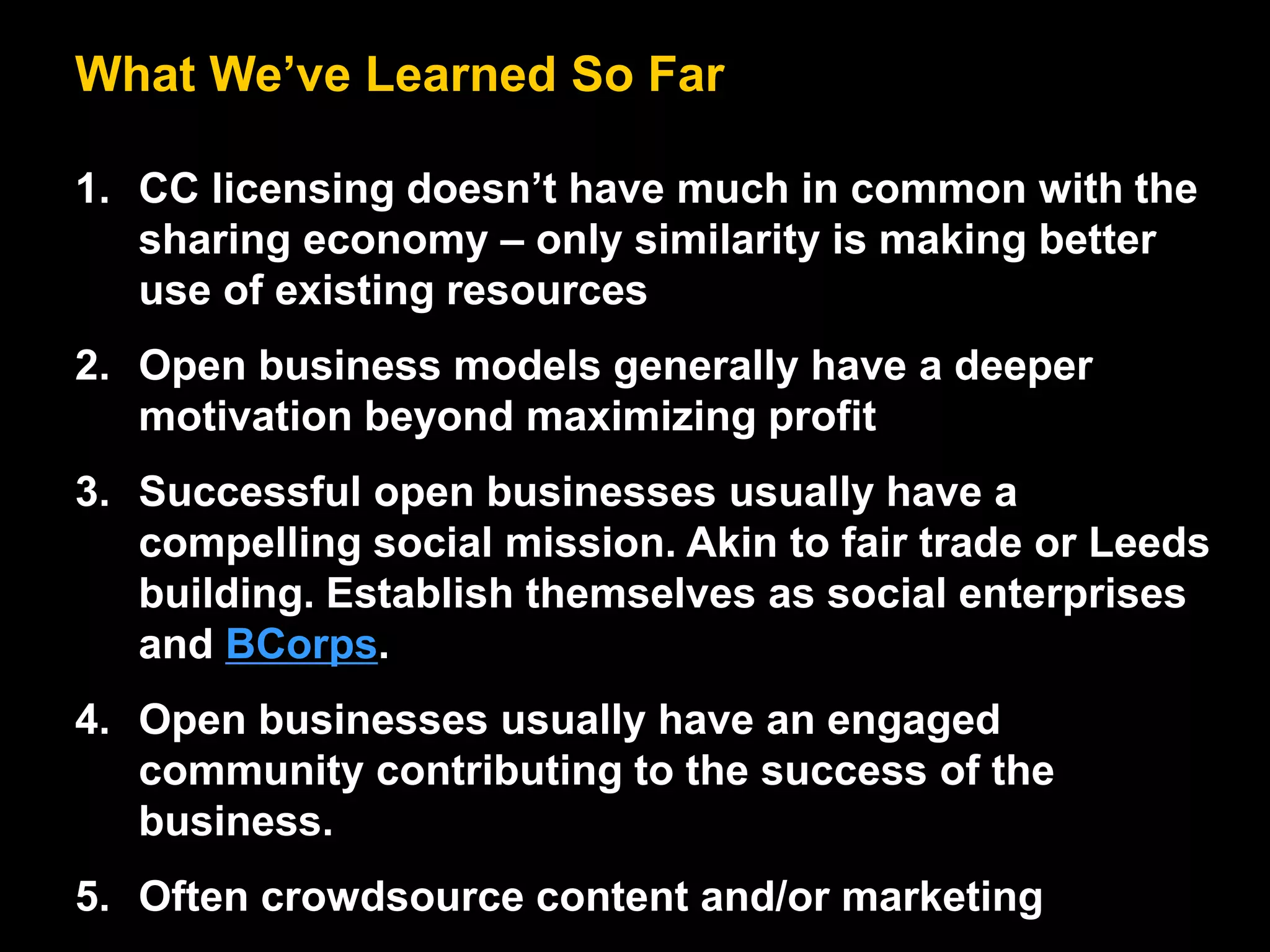 What We’ve Learned So Far
1. CC licensing doesn’t have much in common with the
sharing economy – only similarity is making better
use of existing resources
2. Open business models generally have a deeper
motivation beyond maximizing profit
3. Successful open businesses usually have a
compelling social mission. Akin to fair trade or Leeds
building. Establish themselves as social enterprises
and BCorps.
4. Open businesses usually have an engaged
community contributing to the success of the
business.
5. Often crowdsource content and/or marketing
 