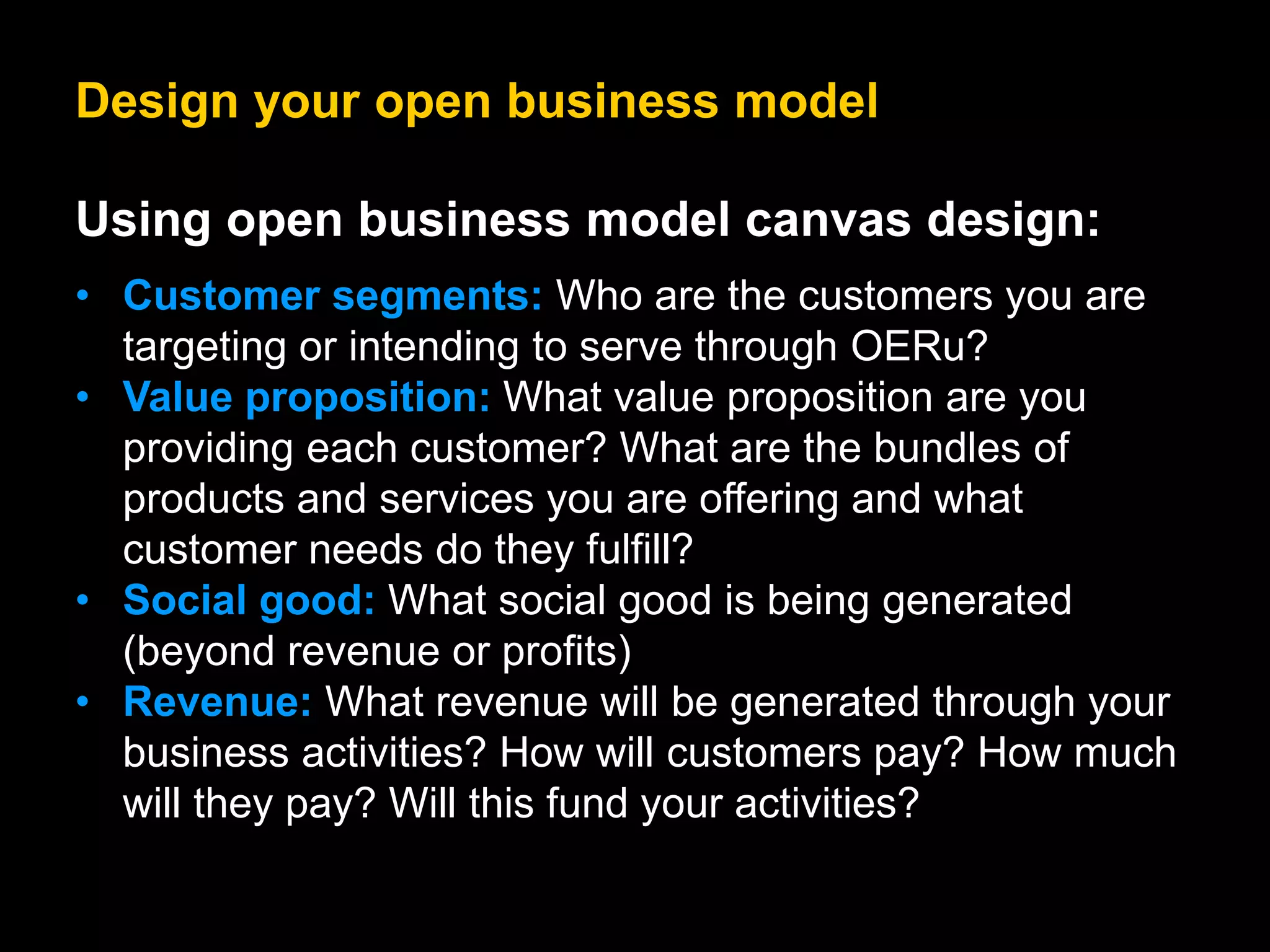Design your open business model
Using open business model canvas design:
• Customer segments: Who are the customers you are
targeting or intending to serve through OERu?
• Value proposition: What value proposition are you
providing each customer? What are the bundles of
products and services you are offering and what
customer needs do they fulfill?
• Social good: What social good is being generated
(beyond revenue or profits)
• Revenue: What revenue will be generated through your
business activities? How will customers pay? How much
will they pay? Will this fund your activities?
 