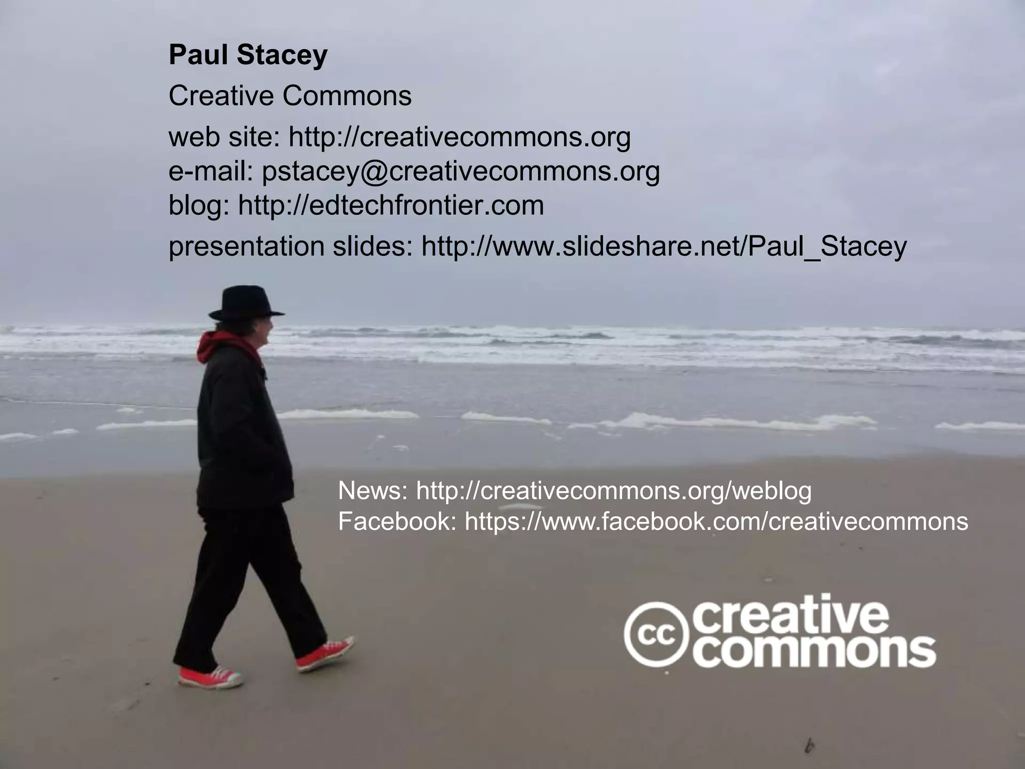 Paul Stacey
Creative Commons
web site: http://creativecommons.org
e-mail: pstacey@creativecommons.org
blog: http://edtechfrontier.com
presentation slides: http://www.slideshare.net/Paul_Stacey
News: http://creativecommons.org/weblog
Facebook: https://www.facebook.com/creativecommons
 