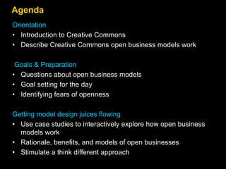 Agenda
Orientation
• Introduction to Creative Commons
• Describe Creative Commons open business models work
Goals & Preparation
• Questions about open business models
• Goal setting for the day
• Identifying fears of openness
Getting model design juices flowing
• Use case studies to interactively explore how open business
models work
• Rationale, benefits, and models of open businesses
• Stimulate a think different approach
 