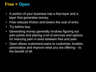 Free + Open
• A portion of your business has a free layer and a
layer that generates money.
• Free reduces friction and lowers the cost of entry
• Try before buy.
• Generating money generally involves figuring out
pain points and placing a lot of services and options
for reducing pain in area between free and paid.
• Open allows customers/users to customize, localize,
personalize and improve what you are offering – to
the benefit of all.
 