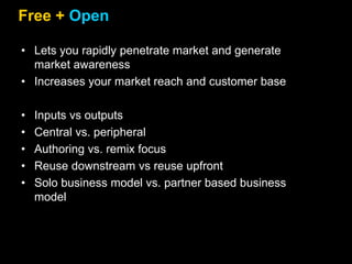 Free + Open
• Lets you rapidly penetrate market and generate
market awareness
• Increases your market reach and customer base
• Inputs vs outputs
• Central vs. peripheral
• Authoring vs. remix focus
• Reuse downstream vs reuse upfront
• Solo business model vs. partner based business
model
 