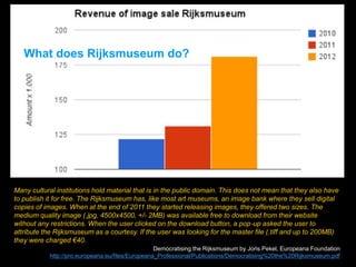 Many cultural institutions hold material that is in the public domain. This does not mean that they also have
to publish it for free. The Rijksmuseum has, like most art museums, an image bank where they sell digital
copies of images. When at the end of 2011 they started releasing images, they offered two sizes. The
medium quality image (.jpg, 4500x4500, +/- 2MB) was available free to download from their website
without any restrictions. When the user clicked on the download button, a pop‐up asked the user to
attribute the Rijksmuseum as a courtesy. If the user was looking for the master file (.tiff and up to 200MB)
they were charged €40.
Democratising the Rijksmuseum by Joris Pekel, Europeana Foundation
http://pro.europeana.eu/files/Europeana_Professional/Publications/Democratising%20the%20Rijksmuseum.pdf
What does Rijksmuseum do?
 