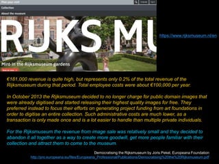 €181,000 revenue is quite high, but represents only 0.2% of the total revenue of the
Rijksmuseum during that period. Total employee costs were about €100,000 per year.
In October 2013 the Rijksmuseum decided to no longer charge for public domain images that
were already digitised and started releasing their highest quality images for free. They
preferred instead to focus their efforts on generating project funding from art foundations in
order to digitise an entire collection. Such administrative costs are much lower, as a
transaction is only made once and is a lot easier to handle than multiple private individuals.
For the Rijksmuseum the revenue from image sale was relatively small and they decided to
abandon it all together as a way to create more goodwill, get more people familiar with their
collection and attract them to come to the museum.
Democratising the Rijksmuseum by Joris Pekel, Europeana Foundation
http://pro.europeana.eu/files/Europeana_Professional/Publications/Democratising%20the%20Rijksmuseum.pdf
https://www.rijksmuseum.nl/en
 
