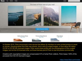 In October 2014, Flickr announced a new service that allows its members to order printed photos on wood
or canvas, choosing either from their own photos, from a set of curated images, or from about 50 million
CC BY or CC BY-SA–licensed images. Flickr would share profits with the photographers of the curated
images, but not the CC-licensed ones, as those licenses permit Flickr to use the photos commercially.
Creators with copyrighted images are compensated 51% of what Flickr collects. Flickr keeps 100% of the
proceeds from the CC licensed images.
https://www.flickr.com/create
 