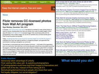 Public Reaction
Generosity taken advantage of unfairly.
Flickr adding little value add & exploiting photographers.
CC photographers could have kept their images to themselves and
gotten half of the fee, instead of Flickr taking all of it.
Demotivating/deincentivizing to people who share their work.
Not legally obligated, but social obligation?
What would you do?
 