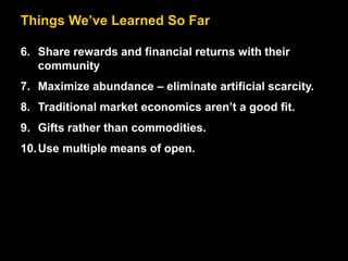 Things We’ve Learned So Far
6. Share rewards and financial returns with their
community
7. Maximize abundance – eliminate artificial scarcity.
8. Traditional market economics aren’t a good fit.
9. Gifts rather than commodities.
10.Use multiple means of open.
 