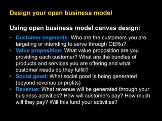 Design your open business model
Using open business model canvas design:
• Customer segments: Who are the customers you are
targeting or intending to serve through OERu?
• Value proposition: What value proposition are you
providing each customer? What are the bundles of
products and services you are offering and what
customer needs do they fulfill?
• Social good: What social good is being generated
(beyond revenue or profits)
• Revenue: What revenue will be generated through your
business activities? How will customers pay? How much
will they pay? Will this fund your activities?
 