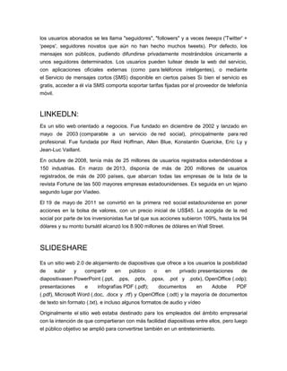 los usuarios abonados se les llama "seguidores", "followers" y a veces tweeps ('Twitter' +
'peeps', seguidores novatos que aún no han hecho muchos tweets). Por defecto, los
mensajes son públicos, pudiendo difundirse privadamente mostrándolos únicamente a
unos seguidores determinados. Los usuarios pueden tuitear desde la web del servicio,
con aplicaciones oficiales externas (como para teléfonos inteligentes), o mediante
el Servicio de mensajes cortos (SMS) disponible en ciertos países Si bien el servicio es
gratis, acceder a él vía SMS comporta soportar tarifas fijadas por el proveedor de telefonía
móvil.
LINKEDLN:
Es un sitio web orientado a negocios. Fue fundado en diciembre de 2002 y lanzado en
mayo de 2003 (comparable a un servicio de red social), principalmente para red
profesional. Fue fundada por Reid Hoffman, Allen Blue, Konstantin Guericke, Eric Ly y
Jean-Luc Vaillant.
En octubre de 2008, tenía más de 25 millones de usuarios registrados extendiéndose a
150 industrias. En marzo de 2013, disponía de más de 200 millones de usuarios
registrados, de más de 200 países, que abarcan todas las empresas de la lista de la
revista Fortune de las 500 mayores empresas estadounidenses. Es seguida en un lejano
segundo lugar por Viadeo.
El 19 de mayo de 2011 se convirtió en la primera red social estadounidense en poner
acciones en la bolsa de valores, con un precio inicial de US$45. La acogida de la red
social por parte de los inversionistas fue tal que sus acciones subieron 109%, hasta los 94
dólares y su monto bursátil alcanzó los 8.900 millones de dólares en Wall Street.
SLIDESHARE
Es un sitio web 2.0 de alojamiento de diapositivas que ofrece a los usuarios la posibilidad
de subir y compartir en público o en privado presentaciones de
diapositivasen PowerPoint (.ppt, .pps, .pptx, .ppsx, .pot y .potx), OpenOffice (.odp);
presentaciones e infografías PDF (.pdf); documentos en Adobe PDF
(.pdf), Microsoft Word (.doc, .docx y .rtf) y OpenOffice (.odt) y la mayoría de documentos
de texto sin formato (.txt), e incluso algunos formatos de audio y vídeo
Originalmente el sitio web estaba destinado para los empleados del ámbito empresarial
con la intención de que compartieran con más facilidad diapositivas entre ellos, pero luego
el público objetivo se amplió para convertirse también en un entretenimiento.
 