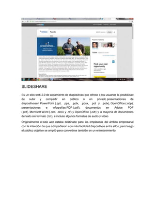 SLIDESHARE
Es un sitio web 2.0 de alojamiento de diapositivas que ofrece a los usuarios la posibilidad
de subir y compartir en público o en privado presentaciones de
diapositivasen PowerPoint (.ppt, .pps, .pptx, .ppsx, .pot y .potx), OpenOffice (.odp);
presentaciones e infografías PDF (.pdf); documentos en Adobe PDF
(.pdf), Microsoft Word (.doc, .docx y .rtf) y OpenOffice (.odt) y la mayoría de documentos
de texto sin formato (.txt), e incluso algunos formatos de audio y vídeo
Originalmente el sitio web estaba destinado para los empleados del ámbito empresarial
con la intención de que compartieran con más facilidad diapositivas entre ellos, pero luego
el público objetivo se amplió para convertirse también en un entretenimiento.
 