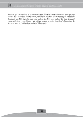 uu     Les Cahiers de l’Institut Wallon pour la Santé Mentale



finalités que l’information et la communication. C’est tout particulièrement le cas pour ce
qui est de la finalité de divertissement, comme en atteste la centralité des jeux vidéo dans
la galaxie des TIC. Aussi, lorsque nous parlons des TIC, nous parlons de «tout dispositif
socio-technique – numérique – qui intègre peu ou prou les finalités d’information, de
communication, de divertissement et d’éducation».




                                            10
 