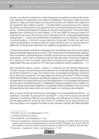 uu      Les Cahiers de l’Institut Wallon pour la Santé Mentale



Ensuite, nous devons constater qu’un des présupposés qui guident la majorité des recher-
ches, réflexions et publications sur la violence à la télévision, dans les jeux vidéo et Internet
repose sur l’idée qu’il existe depuis une trentaine d’années une inflation de la violence et
principalement de la violence juvénile. « Il semble établi que la jeunesse est plus violente
que jamais, des faits de plus en plus graves seraient commis par des jeunes de plus en plus
jeunes... Nombre d’exemples dramatiques en constitueraient la preuve. Et les scientifiques
apportent leur contribution au triste tableau. Le 30 mars 2009, les journaux titraient en
faisant écho aux travaux de chercheurs de l’université de Gand « vingt psychopathes dans
chaque école ! », « ceux-ci sont extrêmement manipulateurs et ne connaissent ni angoisses,
ni autres émotions ». Comment ne pas s’alarmer en lisant cela ? À moins de savoir qu’il
s’agit d’une prévalence normale eu égard à ce type d’étude et qu’il n’y a aucune raison au
départ de ces résultats de stigmatiser une catégorie de population en particulier.

Concernant ces esprits criminels en développement, le profiling va bon train et nous donne
quelques portraits-robots des jeunes tueurs. Il est tantôt question de banlieusards crapuleux
et/ou incendiaires, tantôt de blogueurs humiliés, fascinés par les armes et par les jeux vidéo
ultraviolents... Qu’ils soient en bandes ou dans le repli paranoïde, ils sont prêts à exploser
d’un moment à l’autre. Ou encore, autre icône contemporaine, le gamin hyperactif et in-
supportable offert par ses parents à TF1 dans des confessions intimes stupéfiantes… »296

Pour nombre de travaux, a priori « sérieux », il s’agit là d’un fait rarement questionné.
Pourtant, lorsque l’on prend la peine de se pencher sur les données disponibles, beaucoup
de clichés en prennent un coup. Tout d’abord, dans une perspective historique, la violence
est en diminution constante297 en Europe depuis le milieu du XVIIe siècle298. Selon l’historien
Robert Muchembled, les quelques périodes plus agitées que l’Europe a connues depuis 1650
correspondent à la cooccurrence d’un pic démographique et d’un grippage des processus
de transmission intergénérationnels299. Globalement, les pays européens ont su installer une
gestion efficace de la violence illégitime. Le sociologue allemand Norbert Elias a ainsi parlé
de la pacification des mœurs dans son travail majeur sur le processus de civilisation.

Dans un autre champ de recherche (la criminologie) et une temporalité plus étroite, « La
statistique «nouvelle» du parquet de la jeunesse300 » nous montre qu’aucune donnée
statistique n’accrédite la thèse d’une augmentation de la délinquance juvénile ou encore
de son aggravation en termes de faits commis. Il semblerait qu’on assiste plutôt à un
statu quo depuis une vingtaine d’années et que l’extrême majorité des délits perpétrés



296
    Minotte P., pp. 4-5, voir bibliographie, n° 113.
297
    En dehors de période de guerre.
298
    Muchembled R., voir bibliographie, n° 118.
299
    Prenons l’exemple de la situation de certaines banlieues françaises qui reflète notamment les dif-
    ficultés de transmissions entre générations au sein des familles immigrées ; mais aussi la difficulté
    dans laquelle se trouve la société française à proposer un projet de vie crédible à cette jeunesse.
300
    Vanneste C., Goedseels E., Detry I., voir bibliographie, n° 158.

                                                 101
 