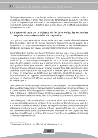 uu        Les Cahiers de l’Institut Wallon pour la Santé Mentale



Dès les premières années de sa vie, le sujet lambda ne confond plus ce qui est de l’ordre du
jeu et ce qui ne l’est pas. Comme nous allons le voir dans le chapitre qui suit, les recherches
portant sur l’apprentissage et l’imitation des comportements violents ne postulent pas la
reproduction automatique et directe de ceux-ci, mais plutôt une modification progressive
des cognitions du sujet…

6.4. L’apprentissage de la violence via les jeux vidéo, les recherches
     cognitivo-comportementales sur la question

Les cognitivo-comportementalistes ne sont pas les seuls à redouter les effets de la violence
dans les médias et dans les TIC. Il existe néanmoins, tout comme pour la question de la
dépendance, un corpus assez homogène de recherches basées sur des méthodologies et
paradigmes identiques. Ces travaux sont essentiellement d’origine anglo-saxonne.

Tout d’abord, bien avant de questionner l’influence des jeux vidéo, ceux-ci ont interrogé
l’influence de la télévision sur la jeunesse. Notons à ce stade qu’il y a des différences entre
ces deux supports qui ne sont pas sans importance. C’est ainsi que l’interactivité permise
par les TIC est un facteur d’aggravation pour les uns et un facteur de protection pour les
autres. En effet, certains estiment que le positionnement « à la première personne » et la
participation active du joueur rendent l’identification à l’agresseur beaucoup plus directe
et favorisent (facilitent) l’apprentissage. D’autres soulignent que cette position active dans
laquelle se trouve le joueur est beaucoup moins « violente » pour ce dernier que toutes
les images en provenance de la télévision qu’il subit sans possibilité de recours… Ces
deux points de vue ne s’opposent pas nécessairement ; le positionnement du joueur et du
spectateur est effectivement différent sans qu’il soit possible a priori et dans l’absolu de
les « départager ».

Le modèle le plus souvent employé comme base conceptuelle pour faire lien entre la violence
des jeux vidéo et les passages à l’acte par les chercheurs cognitivo-comportementalistes est
le GAAM (General Affective Aggression Model) d’Anderson C. A. et Bushman (2002)309.
Celui-ci distingue les effets de la violence dans les jeux vidéo à court terme et les effets à long
terme. Les deux modèles qui en résultent étant, comme nous le verrons, liés entre eux.

Le modèle (figure 2) décrivant les effets à court terme définit deux variables « d’entrées » :
la personnalité et la situation (le contexte). Celles-ci influencent l’état interne du sujet. Cet
état interne se décline en termes d’affects, de cognitions et d’excitation (paramètres phy-
siologiques). C’est ainsi que les sujets qui ont une « personnalité agressive » vont activer
plus rapidement que les autres ces trois dimensions internes en lien avec l’agressivité. Mais
aussi, à personnalité égale, le contexte déterminera l’état interne du sujet et en conséquence
la réponse comportementale.


309
      Anderson C. A., Dill K. E., pp. 772-790, voir bibliographie, n° 5.


                                                   105
 