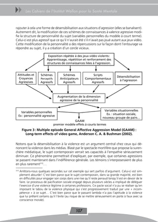 uu        Les Cahiers de l’Institut Wallon pour la Santé Mentale



rajouter à cela une forme de désensibilisation aux situations d’agression (elles se banalisent).
Autrement dit, la modification de ces schèmes de connaissances à valence agressive modi-
fie la structure de personnalité du sujet (variables personnelles du modèle à court terme).
Celui-ci est plus agressif que ce qu’il n’aurait été s’il n’avait pas joué autant aux jeux vidéo.
Cette modification de la personnalité a des répercussions sur la façon dont l’entourage va
répondre au sujet, il y a création d’un cercle vicieux.

                             Exposition répétée à des jeux vidéo violents :
                            Apprentissage, répétition et renforcement des
                            structures de connaissances liées à l’agression.


 Attitudes et          Schèmes            Schèmes              Scripts
                                                                                     Désensibilisation
  Croyances            Perceptifs       Anticipateurs      Comportementaux
                                                                                       à l’agression
  Agressives           Agressifs          Agressifs           Agressifs



                                      Augmentation de la dimension
                                       agressive de la personnalité


                                                                          Variables situationnelles
    Variables personnelles
                                                                           Ex. : situation sociale,
  Ex : personnalité agressive
                                                                         nouveau groupe de pairs…
                                                  GAAM
                                    premier modèle effets à courts termes
       Figure 3 : Multiple episode General affective aggression Model (GaaM) :
          Long-term effects of video game, anderson C. a. & Bushman (2002).

Notons que la désensibilisation à la violence est un argument central chez ceux qui dé-
noncent la violence dans les médias. Blasé par le spectacle mortifère que propose la suren-
chère médiatique, le sujet contemporain verrait ses capacités à l’empathie sérieusement
diminuer. Ce phénomène permettrait d’expliquer, par exemple, que certaines agressions
se passent maintenant dans l’indifférence générale. Les témoins s’interposeraient de plus
en plus rarement310…
310
      Arrêtons-nous quelques secondes sur cet exemple qui sert parfois d’argument. Celui-ci est sim-
      plement absurde ! C’est bien parce que le sujet contemporain, dans sa grande majorité, est bien
      en difficultés pour engager son corps dans une rixe qu’il reste penaud lorsqu’il est en devoir de le
      faire. Le processus de pacification sociale engagé depuis plusieurs siècles a impliqué de déléguer
      l’exercice d’une violence légitime à certaines professions. Ce pacte social n’a pu se réaliser qu’en
      imposant le tabou de la violence physique qui s’est progressivement traduit par une « incom-
      pétence » à ce sujet… C’est bien parce que le passant lambda n’a pas l’aptitude à la violence
      que lui prêtent certains qu’il l’évite (au risque de se mettre sérieusement en porte à faux avec sa
      conscience morale).


                                                   107
 