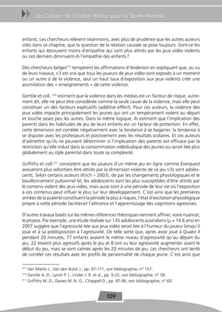 uu      Les Cahiers de l’Institut Wallon pour la Santé Mentale



enfants. Les chercheurs relèvent néanmoins, avec plus de prudence que les autres auteurs
cités dans ce chapitre, que la question de la relation causale se pose toujours. Sont-ce les
enfants qui éprouvent moins d’empathie qui sont plus attirés par les jeux vidéo violents
ou ces derniers diminuent-ils l’empathie des enfants ?

Des chercheurs belges315 tempèrent les affirmations d’Anderson en expliquant que, au vu
de leurs travaux, s’il est vrai que tous les joueurs de jeux vidéo sont exposés à un moment
ou un autre à de la violence, seul un haut taux d’exposition aux jeux violents crée une
assimilation des « enseignements » de cette violence.

Gentile et coll. 316 estiment que la violence dans les médias est un facteur de risque, autre-
ment dit, elle ne peut être considérée comme la seule cause de la violence, mais elle peut
constituer un des facteurs explicatifs (additive effect). Pour ces auteurs, la violence des
jeux vidéo impacte principalement les jeunes qui ont un tempérament violent au départ
et touche assez peu les autres. Dans la même logique, ils estiment que l’implication des
parents dans les habitudes de jeu de leurs enfants est un facteur de protection. En effet,
cette dimension est corrélée négativement avec la tendance à se bagarrer, la tendance à
se disputer avec les professeurs et positivement avec les résultats scolaires. Et ces auteurs
d’admettre qu’ils ne peuvent déterminer si l’implication des parents est efficace par la
restriction qu’elle induit dans la consommation vidéoludique des jeunes ou serait liée plus
globalement au style parental dans toute sa complexité.

Griffiths et coll.317 constatent que les joueurs d’un même jeu en ligne comme Everquest
avoueront plus volontiers être attirés par la dimension violente de ce jeu s’ils sont adoles-
cents. Selon certains auteurs (Kirch – 2003), de par les changements physiologiques et le
bouillonnement pulsionnel lié, les adolescents sont les plus susceptibles d’être attirés par
le contenu violent des jeux vidéo, mais aussi sont à une période de leur vie où l’exposition
à ces contenus peut influer le plus sur leur développement. C’est ainsi que les premières
années de la puberté constituent la période la plus à risques, l’état d’excitation physiologique
propre à cette période faciliterait l’attirance et l’apprentissage des cognitions agressives.

D’autres travaux basés sur les mêmes références théoriques viennent affiner, voire nuancer,
le propos. Par exemple, une étude réalisée sur 135 adolescents australiens (μ = 14.6 ans) en
2007 suggère que l’agressivité liée aux jeux vidéo serait liée à l’humeur du joueur lorsqu’il
joue et à sa prédisposition à l’agressivité. De telle sorte que, après avoir joué à Quake II
pendant 20 minutes, 77 enfants avaient le même niveau d’agressivité qu’au départ du
jeu, 22 étaient plus agressifs après le jeu et 8 ont vu leur agressivité augmenter avant le
début du jeu, mais se sont calmés après les 20 minutes de jeu. Les chercheurs ont tenté
de corréler ces résultats avec les profils de personnalité de chaque jeune. C’est ainsi que

315
    Van Mierlo J., Van den Bulck J., pp. 97-111, voir bibliographie, n° 157.
316
    Gentile A. D., Lynch P. J., Linder J. R. et al., pp. 5-22, voir bibliographie, n° 58.
317
    Griffiths M. D., Davies M. N. O., Chappell D., pp. 87-96, voir bibliographie, n° 69.


                                                 109
 