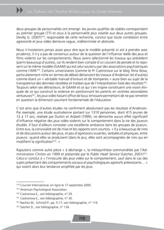 uu      Les Cahiers de l’Institut Wallon pour la Santé Mentale



deux groupes de personnalités ont émergé : les jeunes qualifiés de stables correspondant
au premier groupe (77) et ceux à la personnalité plus volatile aux deux autres groupes.
Devilly G. (2007)318, responsable de cette recherche, conclut que toute corrélation entre
agressivité et jeux vidéo demeure vague, indéterminée et abstraite.

Nous n’insisterons jamais assez pour dire que le modèle présenté ici est à prendre avec
prudence, il n’y a pas de consensus autour de la question de l’influence réelle des jeux et
films violents sur les comportements. Nous avons sélectionné les travaux qui précèdent
(parmi beaucoup d’autres), car ils rendent bien compte d’un courant de pensée et ils repo-
sent sur le même modèle (GAAM) qui est celui soutenu par des associations psychiatriques
comme l’APA319. Certains universitaires (comme le Pr Castronova sur le blog Terra Nova,
particulièrement riche en termes de débat) dénoncent les travaux d’Anderson (et d’autres)
comme étant un « véritable manuel d’erreurs et de tromperies » aussi bien au sujet de la
transparence des données récoltées et traitées que de l’interprétation faite des résultats320.
Toujours selon ses détracteurs, le GAAM et ce qui s’en inspire constituent une vision étri-
quée de ce qui construit la violence en positionnant les parents en victimes secondaires
vertueuses321, les jeux vidéo faisant office de bouc émissaire permettant de ne pas remettre
en question la dimension pourtant fondamentale de l’éducation.

C’est ainsi que d’autres études ne confirment absolument pas les résultats d’Anderson.
Par exemple, une étude australienne portant sur 1310 personnes, dont 415 jeunes de
12 à 17 ans, réalisée par Durkin et Aisbett (1999), ne démontre aucun effet significatif
d’influence négative des jeux vidéo violents sur le comportement dans la vie des joueurs
étudiés. Il faut d’ailleurs constater une excellente ambiance dans les groupes de joueurs.
Entre eux, la convivialité est de mise et les rapports sont courtois. « Il y a beaucoup de rires
et de discussions autour des jeux, et peu d’agressions ouvertes, verbales et physiques, entre
joueurs : quand elles se produisent (dans le jeu), elles sont accompagnées de rires qui en
modifient la signification322. »

Rajoutons comme autre pièce « à décharge », la métasynthèse commanditée par l’Ad-
ministration Clinton en 1999 et présentée par le Public Healt Service (Satcher, 2001)323.
Celui-ci conclut à « l’innocuité des jeux vidéo sur le comportement, sauf dans le cas des
sujets présentant des comportements sociaux et psychologiques agressifs préexistants… »
qui voient alors leur tendance amplifiée par les jeux.



318
    Courrier International, en ligne le 17 septembre 2009.
319
    American Psychological Association.
320
    Castronova E., voir bibliographie, n° 29.
321
    Castronova E., voir bibliographie, n° 30.
322
    Nachez M., Schmoll P., pp. 5-17, voir bibliographie, n° 119.
323
    Satcher D., voir bibliographie, n° 134.


                                                110
 
