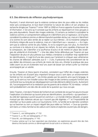 uu     Les Cahiers de l’Institut Wallon pour la Santé Mentale



6.5. Des éléments de réflexion psychodynamiques

Pourtant, il serait étonnant que la violence contenue dans les jeux vidéo ou les médias
reste sans conséquence, le tout étant d’estimer la nature de celle-ci et son ampleur. La
recherche dirigée par Tisseron324 entre 1997 et 2000 en France apporte d’autres éléments
d’information. C’est ainsi qu’il constate que les enfants se répartissent en trois groupes à
peu près équivalents. Devant des images violentes, (1) certains se mettent à considérer la
violence comme un comportement adéquat et s’identifient ainsi à l’agresseur ; (2) d’autres
considèrent la violence comme un élément banal et quotidien de leur vie, mais en s’identifiant
à la victime (ils sont alors tentés de se replier sur eux-mêmes) ; (3) la troisième catégorie
d’enfants intègre elle aussi la violence, mais en s’identifiant aux « sauveurs ». « Ils n’agis-
sent pas la violence contre les plus faibles, ils ne la craignent pas non plus, ils cherchent
au contraire à la réduire et à en réparer les méfaits. Ils sont ainsi capables d’éprouver de
la compassion, de s’identifier à la souffrance d’autrui et de mettre en place des straté-
gies de solidarité et d’entraide.325 » Une des idées fortes défendues par Tisseron est que
l’exposition de plus en plus précoce aux médias a tendance à cristalliser trop rapidement
les identifications, il s’agit là d’une des raisons qui l’amènent à critiquer avec véhémence
les chaines de télévision adressées aux 0 — 3 ans. Il préconise très concrètement de ne
pas dédier des émissions aux enfants de moins de trois ans, d’éviter la pratique des jeux
vidéo avant six ans et d’attendre neuf ans avant de laisser son enfant surfer sur Internet
accompagné par un adulte.

Ensuite, Tisseron et Stora (parmi d’autres), constatent que l’effet des images violentes
sur les enfants est d’autant plus important lorsque ceux-ci sont dans un environnement
familial où l’on ne parle pas326. Les limites posées par les parents ainsi que le langage, le
sens, qu’ils vont ou non installer autour des images et des contenus auxquels l’enfant sera
confronté tout au long de son développement sont des éléments déterminants. Autrement
dit, l’accompagnement et la médiation par les parents de la relation TIC & médias – enfant
sont probablement une des clés de voûte de la question qui nous occupe.

Selon Tisseron, c’est dans l’histoire de l’enfant et son contexte de vie que l’on pourra trouver
l’explication à la direction qu’auront prise ses identifications. Les enfants « qui penchent »
du côté de l’agresseur auront souvent en commun « un monde intérieur dévasté, un passé
marqué par des violences vécues qui n’auront pas été digérées »327 et l’impossibilité de
retomber sur leurs pieds suite à ce traumatisme. Enfin, la famille est la dernière condition
qui va favoriser ou non un impact négatif des jeux vidéo sur l’enfant. « Ceux qui grandis-
sent dans un milieu familial où les valeurs sont claires et explicites courent peu de dangers.

324
    Tisseron S., voir bibliographie, n° 152.
325
    Tisseron S., p. 99, voir bibliographie, n° 151.
326
    Stora M., voir bibliographie, n° 143.
327
    L’auteur précise qu’il ne faut cependant pas dramatiser, ces expériences peuvent être des faits
    devenus très banals comme un déménagement brutal suite à un divorce, etc.


                                               111
 