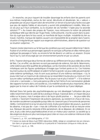 uu      Les Cahiers de l’Institut Wallon pour la Santé Mentale



… En revanche, ces jeux risquent de troubler davantage les enfants dont les parents sont
eux-mêmes marginalisés, exclus du lien social, déculturés et dévalorisés : les « valeurs »
proposées par ces jeux risquent alors de rencontrer un terrain d’autant plus facile à occuper
que peu de repères fiables et sécurisants y auront été préalablement installés. Mais est-
ce ces jeux qu’il faut combattre, ou la situation de ces familles ? J’opte pour la seconde
solution !328 » Au travers des propos de Tisseron, nous retrouvons la notion de précarité
symbolique telle que décrite par Hugo Freda. Cette précarité, inscrite autant dans la posi-
tion du sujet que dans le tissu social, se manifeste de façon multiple : instabilité du lien au
travail, mal-être, manque de repères causant une impossibilité de se projeter dans l’avenir,
situation d’irrégularité par rapport aux exigences administratives, absence de question sur
sa situation subjective…329.

Tisseron insiste néanmoins sur le fait que les conditions qui vont souvent déterminer l’identi-
fication d’un enfant aux personnages agressifs ne sont pas suffisantes en elles-mêmes pour
expliquer les passages à l’acte, ou encore le fait de devenir un caïd ou un assassin. Encore
faut-il qu’il y soit encouragé par son environnement proche et par sa culture.

Enfin, Tisseron distingue deux formes de violence qui différencient les jeux vidéo des contes
de fées. Car, en effet, ces derniers ne sont pas exempts de violence, loin de là. Néanmoins,
cette violence peut être qualifiée de symbolique, car les monstres et les sorcières de ces récits
initiatiques sont les figures symboliques d’images que l’enfant porte en lui. Ces histoires
tournent autour du conflit œdipien et aident l’enfant à grandir. Les jeux vidéo peuvent porter
cette violence symbolique, mais ils sont aussi porteurs d’une violence narcissique. « Là, le
joueur doit tuer un maximum de créatures qui se ressemblent toutes plus ou moins et n’ont
aucune valeur symbolique particulière. Plus le joueur tue et plus il existe330. » Si la violence
s’est ainsi « narcissisée », c’est juste parce qu’elle se fait l’écho d’une narcissisation globale
des rapports humains dans une société où, si la mobilité sociale est plus importante, elle se
gagne par la mise en valeur de l’individu et par la combativité qu’il peut déployer.

Michael Stora fait partie des psychothérapeutes qui ont développé l’utilisation des jeux
vidéo notamment dans le cadre de leur pratique clinique. Il postule donc un impact des jeux
vidéo sur le joueur, mais il analyse celui-ci de façon plutôt positive. « … les jeux vidéo dits
« violents » favorisent l’expression de pulsions agressives, qui existent en chacun de nous,
de manière socialement acceptable puisqu’elles ne s’exercent pas à l’encontre de personnes
réelles. Contrairement à ce qu’on pourrait croire, le plus grand plaisir des joueurs, quand on
les observe, n’est pas de « tuer » mais de s’affronter à la machine et de se mesurer entre
eux. Marquer des points nécessite d’être persévérant, de se dépasser, de collaborer. En ce
sens, le jeu a des vertus psychoéducatives et est un moteur pour avancer. La société qui a
des exigences de plus en plus narcissiques peut créer en nous une violence intérieure et des
328
    Tisseron S., p. 101, voir bibliographie, n° 151.
329
    Citation du texte de Maria Sueli PERES (décembre 2008), rédigé en complément de son interven-
    tion dans un groupe de travail IWSM sur la précarité et l’intervention clinique en milieu de vie.
330
    Tisseron S., op cit., p. 106.


                                                112
 