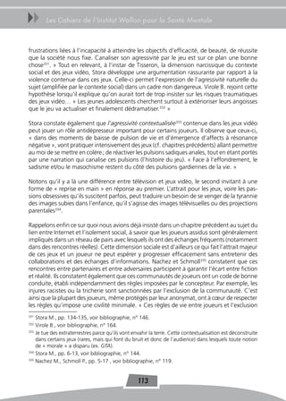 uu      Les Cahiers de l’Institut Wallon pour la Santé Mentale



frustrations liées à l’incapacité à atteindre les objectifs d’efficacité, de beauté, de réussite
que la société nous fixe. Canaliser son agressivité par le jeu est sur ce plan une bonne
chose331. » Tout en relevant, à l’instar de Tisseron, la dimension narcissique du contexte
social et des jeux vidéo, Stora développe une argumentation rassurante par rapport à la
violence contenue dans ces jeux. Celle-ci permet l’expression de l’agressivité naturelle du
sujet (amplifiée par le contexte social) dans un cadre non dangereux. Virole B. rejoint cette
hypothèse lorsqu’il explique qu’on aurait tort de trop insister sur les risques traumatiques
des jeux vidéo… « Les jeunes adolescents cherchent surtout à extérioriser leurs angoisses
que le jeu va actualiser et finalement dédramatiser.332 »

Stora constate également que l’agressivité contextualisée333 contenue dans les jeux vidéo
peut jouer un rôle antidépresseur important pour certains joueurs. Il observe que ceux-ci,
« dans des moments de baisse de pulsion de vie et d’émergence d’affects à résonance
négative », vont pratiquer intensivement des jeux (cf. chapitres précédents) allant permettre
au moi de se mettre en colère ; de réactiver les pulsions sadiques anales, tout en étant portés
par une narration qui canalise ces pulsions (l’histoire du jeu). « Face à l’effondrement, le
sadisme et/ou le masochisme restent du côté des pulsions gardiennes de la vie. »

Notons qu’il y a là une différence entre télévision et jeux vidéo, le second invitant à une
forme de « reprise en main » en réponse au premier. L’attrait pour les jeux, voire les pas-
sions obsessives qu’ils suscitent parfois, peut traduire un besoin de se venger de la tyrannie
des images subies dans l’enfance, qu’il s’agisse des images télévisuelles ou des projections
parentales334.

Rappelons enfin ce sur quoi nous avions déjà insisté dans un chapitre précédent au sujet du
lien entre Internet et l’isolement social, à savoir que les joueurs assidus sont généralement
impliqués dans un réseau de pairs avec lesquels ils ont des échanges fréquents (notamment
dans des rencontres réelles). Cette dimension sociale est d’ailleurs ce qui fait l’attrait majeur
de ces jeux et un joueur ne peut espérer y progresser efficacement sans entretenir des
collaborations et des échanges d’informations. Nachez et Schmoll335 constatent que ces
rencontres entre partenaires et entre adversaires participent à garantir l’écart entre fiction
et réalité. Ils constatent également que ces communautés de joueurs ont un code de bonne
conduite, établi indépendamment des règles imposées par le concepteur. Par exemple, les
injures racistes ou la tricherie sont sanctionnées par l’exclusion de la communauté. C’est
ainsi que la plupart des joueurs, même protégés par leur anonymat, ont à cœur de respecter
les règles qu’impose une civilité minimale. « Ces règles de vie entre joueurs et l’exclusion
331
    Stora M., pp. 134-135, voir bibliographie, n° 146.
332
    Virole B., voir bibliographie, n° 164.
333
    Je tue des extraterrestres parce qu’ils vont envahir la terre. Cette contextualisation est déconstruite
    dans certains jeux (rares, mais qui font du bruit et donc de l’audience) dans lesquels toute notion
    de « morale » a disparu (ex. GTA).
334
    Stora M., pp. 6-13, voir bibliographie, n° 144.
335
    Nachez M., Schmoll P., pp. 5-17 , voir bibliographie, n° 119.


                                                  113
 