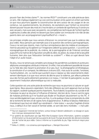 uu     Les Cahiers de l’Institut Wallon pour la Santé Mentale



pouvoir fixer des limites claires338 ; les normes PEGI339 constituent une aide précieuse dans
ce sens. Elle implique également qu’une communication entre parent et enfant permette
ce que nous pourrions appeler la coconstruction de sens autour de ces usages et de ces
contenus. Les questionnements, les émotions, les excitations que l’enfant va rencontrer
doivent pouvoir trouver des mots et s’inscrire dans un contexte de signifiants qu’il construira
avec ses pairs, mais aussi avec ses parents. Les compétences techniques de l’enfant (parfois
supérieures à celles des aînés) ne doivent pas faire oublier son immaturité ni le rôle clé des
parents dans son accompagnement psychoaffectif et « moral ».

Les principes simples que nous venons d’énoncer ne concernent pas que la violence des
jeux vidéo. Nous pensons par exemple aussi à la question des contenus pornographiques.
Ceux-ci ne sont pas récents, mais c’est leur omniprésence dans les médias et conséquem-
ment la saturation qu’ils opèrent sur l’imaginaire collectif qui pose question. « La continuité
iconographique de la publicité, du cinéma, de la pornographie et de l’Internet constitue
aujourd’hui la matrice de la figuration actuelle du désir, du plaisir, du corps et de la sexualité
humaine, bien plus que l’éducation familiale ou scolaire340. » Mais ce sujet devrait faire
l’objet d’un autre travail…

De plus, nous ne serions pas complets sans évoquer les pandémies suicidaires et autres pro-
sélytismes anorexigènes attribués à Internet. En effet, il est actuellement possible de trouver
sur la Toile des sites faisant la promotion d’un peu tout : la photographie ornithologique,
la constitution d’un compost, les téléviseurs à écrans LED ; mais aussi le suicide, l’anorexie,
l’automutilation, etc. La crainte que suscitent ceux-ci repose sur des raisonnements relati-
vement identiques à ce que nous venons de décrire pour la violence, par ailleurs présente
sous des formes particulièrement perverses à ce niveau. C’est bien le panurgisme, ou plus
savamment l’induction allomimétique qui est ici redoutée.

Cette question est une autre piste de recherche que nous ne pourrions ici saturer en quel-
ques lignes. Nous pouvons cependant, forts des réflexions qui sont apparues tout au long
du rapport, soulever quelques points importants. Tout d’abord, la question du suicide et de
l’anorexie ne peut se résumer à l’influence d’Internet, très loin de là. Ceux-ci sont le signe
de malaises profonds qu’il ne faudrait pas éluder en focalisant abusivement sur les TIC. Il
nous semble également que, encore une fois, il y a là quelque chose à comprendre du côté
de la recherche de liens et de signes forts d’appartenance. À défaut d’absolus fédérateurs
(maintenant que tout est relatif) qui viendraient « faire tuteur » aux plus fragilisés d’entre
nous, à défaut d’un lien social et familial solide, ce sont des liens morbides - « mal subli-

338
    Tout en respectant l’intimité de l’enfant, surtout lorsqu’il devient adolescent. Le dosage en ques-
    tion n’est pas nécessairement facile.
339
    Le système de classification par âge PEGI (Pan-European Game Information, système européen
    d’information sur les jeux) permet aux parents de toute l’Europe de prendre des décisions éclairées
    lors de l’achat de jeux vidéo. Celui-ci informe sur la pochette du jeu l’âge minimum requis pour
    y jouer…
340
    Deleu X. (2002), « Le consensus pornographique », Mangot Document.


                                                 115
 