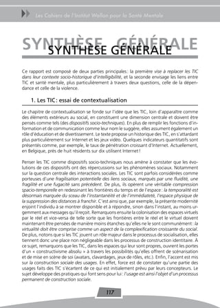 uu     Les Cahiers de l’Institut Wallon pour la Santé Mentale




synThèse GÉNÉRALE
  SyNtHèSE GÉnÉraLe
Ce rapport est composé de deux parties principales : la première vise à replacer les TIC
dans leur contexte socio-historique d’intelligibilité, et la seconde envisage les liens entre
TIC et santé mentale, plus particulièrement à travers deux questions, celle de la dépen-
dance et celle de la violence.

     1. Les tIC : essai de contextualisation
Le chapitre de contextualisation se fonde sur l’idée que les TIC, loin d’apparaître comme
des éléments extérieurs au social, en constituent une dimension centrale et doivent être
pensés comme tels (des dispositifs socio-techniques). En plus de remplir les fonctions d’in-
formation et de communication comme leur nom le suggère, elles assument également un
rôle d’éducation et de divertissement. Le texte propose un historique des TIC, en s’attardant
plus particulièrement sur Internet et les jeux vidéo. Quelques indicateurs quantitatifs sont
présentés comme, par exemple, le taux de pénétration croissant d’Internet. Actuellement,
en Belgique, près de huit résidents sur dix utilisent Internet !

Penser les TIC comme dispositifs socio-techniques nous amène à constater que les évo-
lutions de ces dispositifs ont des répercussions sur les phénomènes sociaux. Notamment
sur la question centrale des interactions sociales. Les TIC sont parfois considérées comme
porteuses d’une fragilisation potentielle des liens sociaux, marqués par une fluidité, une
fragilité et une fugacité sans précédent. De plus, ils opèrent une véritable compression
spacio-temporelle en redessinant les frontières du temps et de l’espace : la temporalité est
désormais marquée du sceau de l’instantanéité et de l’immédiateté, l’espace physique de
la suppression des distances à franchir. C’est ainsi que, par exemple, la présente modernité
enjoint l’individu à se montrer disponible et à répondre, sinon dans l’instant, au moins ur-
gemment aux messages qu’il reçoit. Remarquons ensuite la colonisation des espaces virtuels
par le réel et vice-versa de telle sorte que les frontières entre le réel et le virtuel doivent
maintenant être pensées de manière moins étanches qu’elles ne le sont communément : la
virtualité doit être comprise comme un aspect de la complexification croissante du social.
De plus, notons que si les TIC jouent un rôle majeur dans le processus de socialisation, elles
tiennent donc une place non négligeable dans les processus de construction identitaire. À
ce sujet, remarquons que les TIC, dans les espaces qui leur sont propres, ouvrent les portes
d’un « constructivisme absolu » à travers les possibilités qu’elles offrent de scénarisation
et de mise en scène de soi (avatars, clavardages, jeux de rôles, etc.). Enfin, l’accent est mis
sur la construction sociale des usages. En effet, force est de constater qu’une partie des
usages faits des TIC s’écartent de ce qui est initialement prévu par leurs concepteurs. Le
sujet développe des pratiques qui font sens pour lui : l’usage est ainsi l’objet d’un processus
permanent de construction sociale.

                                             117
 
