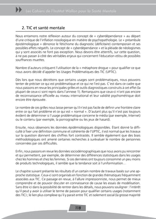 uu     Les Cahiers de l’Institut Wallon pour la Santé Mentale



    2. tIC et santé mentale
Nous entamons notre réflexion autour du concept de « cyberdépendance » au départ
d’une critique de l’inflation nosologique en matière de psychopathologie. Le « préambule
épistémologique » dénonce le fétichisme du diagnostic (déficitaire) contemporain et ses
possibles effets négatifs. Le concept de « cyberdépendance » et la pléiade de néologismes
qui y sont associés ne font pas exception. Nous devons être attentifs, sur cette question,
à ne pas passer à côté des véritables enjeux qui concernent l’éducation et/ou de possibles
souffrances muettes.

Nombre d’auteurs critiquent l’utilisation de la « métaphore drogue » pour qualifier ce que
nous avons décidé d’appeler les Usages Problématiques des TIC (UPTIC).

Dès lors que nous décrétons que certains usages sont problématiques, nous pouvons
tenter de préciser ce qui est problématique et ce qui ne l’est pas. C’est dans ce cadre que
nous passons en revue les principales grilles et outils diagnostiques construits à cet effet (la
plupart de ceux-ci sont repris dans l’annexe 1). Remarquons que ceux-ci n’ont pas encore
de reconnaissance officielle au niveau international et leur validité psychométrique doit
encore être éprouvée.

Le nombre de ces grilles nous laisse penser qu’il n’est pas facile de définir une frontière claire
entre ce qui fait problème et ce qui est « normal ». D’autant plus qu’il n’est pas toujours
évident de déterminer si l’usage problématique concerne le média (par exemple, Internet)
ou le contenu (par exemple, la pornographie ou les jeux de hasard).

Ensuite, nous observons les données épidémiologiques disponibles. Étant donné la diffi-
culté à fixer une définition commune et cohérente de l’UPTIC, il est normal que les travaux
sur la question donnent des chiffres fort contrastés. Il semble également que des biais
méthodologiques ont amené certaines recherches à surévaluer le nombre de personnes
concernées par ces difficultés.

Enfin, nous passons en revue les données sociodémographiques que nous avons pu rencontrer
et qui permettent, par exemple, de déterminer des différences statistiques dans les usages
chez les hommes et chez les femmes. Si ces dernières ont toujours consommé un peu moins
de produits technologiques, il semble que la tendance soit à l’uniformisation…

Le chapitre suivant présente les résultats d’un certain nombre de travaux basés sur une ap-
proche statistique. Ceux-ci sont organisés en fonction de grandes thématiques fréquemment
associées aux TIC. Ce passage en revue, à l’allure impressionniste, nous permet de mieux
comprendre et de pouvoir discuter en connaissance de cause les essais de modélisation.
Sans être ici dans la possibilité de rentrer dans les détails, nous pouvons souligner : l’intérêt
qu’il peut y avoir à utiliser le terme de passion pour qualifier certains usages (notamment
des TIC) ; le lien plus complexe qu’il y parait entre TIC et isolement social (la grosse majorité


                                              118
 