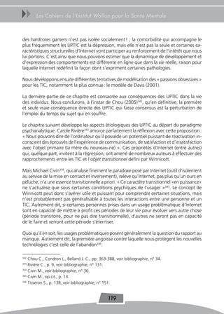 uu     Les Cahiers de l’Institut Wallon pour la Santé Mentale



des hardcores gamers n’est pas isolée socialement ! ; la comorbidité qui accompagne le
plus fréquemment les UPTIC est la dépression, mais elle n’est pas la seule et certaines ca-
ractéristiques structurelles d’Internet vont participer au renforcement de l’intérêt que nous
lui portons. C’est ainsi que nous pouvons estimer que la dynamique de développement et
d’expression des comportements est différente en ligne que dans la vie réelle, raison pour
laquelle Internet redéfinit la façon dont s’expriment certaines pathologies.

Nous développons ensuite différentes tentatives de modélisation des « passions obsessives »
pour les TIC, notamment la plus connue : le modèle de Davis (2001).

La dernière partie de ce chapitre est consacrée aux conséquences des UPTIC dans la vie
des individus. Nous conclurons, à l’instar de Chou (2005)342, qu’en définitive, la première
et seule vraie conséquence directe des UPTIC qui fasse consensus est la perturbation de
l’emploi du temps du sujet qui en souffre.

Le chapitre suivant développe les aspects étiologiques des UPTIC au départ du paradigme
psychanalytique. Carole Rivière343 amorce parfaitement la réflexion avec cette proposition :
« Nous pouvons dire de l’ordinateur qu’il possède un potentiel puissant de réactivation in-
conscient des éprouvés de l’expérience de communication, de satisfaction et d’insatisfaction
avec l’objet primaire (la mère du nouveau-né) ». Ces propriétés d’Internet (entre autres)
qui, quelque part, invitent à la régression, ont amené de nombreux auteurs à effectuer des
rapprochements entre les TIC et l’objet transitionnel défini par Winnicott.

Mais Michael Civin344, qui analyse finement le paradoxe posé par Internet (outil d’isolement
au service de la mise en contact et inversement), relève qu’Internet, pas plus qu’un ours en
peluche, n’a une essence transitionnelle a priori. « Ce caractère transitionnel «en puissance»
ne s’actualise que sous certaines conditions psychiques de l’usager »345. Le concept de
Winnicott peut donc s’avérer utile et puissant pour comprendre certaines situations, mais
n’est probablement pas généralisable à toutes les interactions entre une personne et un
TIC. Autrement dit, si certaines personnes prises dans un usage problématique d’Internet
sont en capacité de mettre à profit ces périodes de leur vie pour évoluer vers autre chose
(période transitoire, pour ne pas dire transitionnelle), d’autres ne seront pas en capacité
de le faire et verront cette période s’éterniser.

Quoi qu’il en soit, les usages problématiques posent généralement la question du rapport au
manque. Autrement dit, la première angoisse contre laquelle nous protègent les nouvelles
technologies c’est celle de l’abandon346.

342
    Chou C., Condron L., Belland J. C., pp. 363-388, voir bibliographie, n° 34.
343
    Rivière C., p. 9, voir bibliographie, n° 131.
344
    Civin M., voir bibliographie, n° 36.
345
    Civin M., op cit., p. 13.
346
    Tisseron S., p. 138, voir bibliographie, n° 151.


                                                119
 