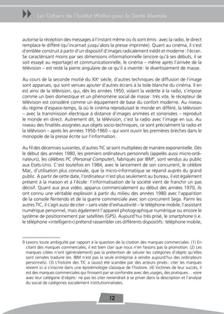 uu      Les Cahiers de l’Institut Wallon pour la Santé Mentale



autorise la réception des messages à l’instant même où ils sont émis : avec la radio, le direct
remplace le différé (qu’incarnait jusqu’alors la presse imprimée). Quant au cinéma, il s’est
d’emblée construit à partir d’un dispositif d’images radicalement inédit et moderne : l’écran.
Se caractérisant moins par ses dimensions informationnelle (encore qu’à ses débuts, il se
soit essayé au reportage) et communicationnelle, le cinéma – même après l’arrivée de la
télévision – est resté la pierre angulaire de ce qu’il a inventé : le divertissement de masse.

Au cours de la seconde moitié du XXe siècle, d’autres techniques de diffusion de l’image
sont apparues, qui sont venues ajouter d’autres écrans à la toile blanche du cinéma. Il en
est ainsi de la télévision, qui, dès les années 1950, volant la vedette à la radio, s’impose
comme un bien domestique et un phénomène social de masse : très vite, le récepteur de
télévision est considéré comme un équipement de base du confort moderne. Au niveau
du régime d’espace-temps, là où le cinéma reproduisait le monde en différé, la télévision
– avec la transmission électrique à distance d’images animées et sonorisées – reproduit
le monde en direct. Autrement dit, la télévision, c’est la radio avec l’image en sus. Au
niveau des finalités assignées aux objets socio-techniques, ce sont précisément la radio et
la télévision – après les années 1950-1960 – qui vont ouvrir les premières brèches dans le
monopole de la presse écrite sur l’information.

Au fil des décennies suivantes, d’autres TIC se sont multipliées de manière exponentielle. Dès
le début des années 1980, les premiers ordinateurs personnels (appelés aussi micro-ordi-
nateurs), les célèbres PC (Personal Computer), fabriqués par IBM9, sont vendus au public
aux Etats-Unis. C’est toutefois en 1984, avec le lancement de son concurrent, le célèbre
Mac, d’utilisation plus conviviale, que la micro-informatique se répand auprès du grand
public. A partir de cette date, l’ordinateur n’est plus seulement au bureau, il est également
présent à la maison et à l’école : l’informatisation de la société vient de franchir un pas
décisif. Quant aux jeux vidéo, apparus commercialement au début des années 1970, ils
ont connu une véritable explosion à partir du milieu des années 1980 avec l’apparition
de la console Nintendo et de la guerre commerciale avec son concurrent Sega. Parmi les
autres TIC, il s’agit aussi de citer – sans visée d’exhaustivité – le téléphone mobile, l’assistant
numérique personnel, mais également l’appareil photographique numérique ou encore le
système de positionnement par satellites (GPS). Aujourd’hui très prisé, le smartphone (i.e.
le téléphone «intelligent») prétend rassembler ces différents dispositifs : téléphone mobile,



9 Levons toute ambiguïté par rapport à la question de la citation des marques commerciales. (1) En
  citant des marques commerciales, il est bien clair que nous n’en faisons pas la promotion. (2) Les
  marques citées n’ont (généralement) pas la prétention de saturer les catégories d’objets qu’elles
  sont censées traduire (ex. IBM n’est pas la seule entreprise à vendre aujourd’hui des ordinateurs
  personnels). (3) L’histoire des TIC a (aussi) été scandée par des acteurs privés : citer les marques
  revient ici à s’inscrire dans une épistémologie classique de l’histoire. (4) Victimes de leur succès, il
  est des marques commerciales qui finissent par se confondre avec des usages, des pratiques… voire
  avec leur catégorie d’objets : ne pas les citer reviendrait à se priver dans la description et l’analyse
  du social de catégories socialement institutionnalisées.


                                                   12
 