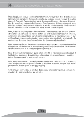 uu     Les Cahiers de l’Institut Wallon pour la Santé Mentale




Mais elles peuvent aussi, à l’adolescence notamment, renvoyer à un désir de distanciation
(généralement transitoire) du rapport génitalisé au corps ou encore, renvoyer à un vécu
dépressif. À ce sujet, Tisseron explique que la dépendance à Internet est en passe de devenir
l’un des symptômes majeurs de la dépression. Ce même auteur définit une typologie asso-
ciant des formes d’investissement de certains jeux à des moments clés du développement
humain. Celle-ci constitue finalement un bon « résumé » de ce chapitre.

Enfin, le dernier chapitre propose de questionner l’association souvent évoquée entre TIC
et violence. Les prémisses des travaux portant sur cette question sont souvent erronées,
notamment en évoquant une recrudescence importante de la violence juvénile ; et leur
méthodologie fréquemment critiquée, notamment au sujet des études longitudinales (la
prudence est de rigueur dans l’interprétation des études corrélationnelles !).

Nous essayons également de rendre compte des deux principaux courants théoriques qui se
sont penchés sur la question : le paradigme cognitivo-comportementaliste, ses recherches
et le modèle associé ; et le paradigme psychodynamique.

Nous devons finalement conclure que si le lien entre TIC et violence est souvent évoqué, il
fait l’objet de réactions et de publications enflammées, très peu de réponses « objectives »
ont pu être apportées à ce sujet jusqu’à présent.

Enfin, nous évoquons en quelques lignes des phénomènes moins importants, mais tout
aussi marquants dans l’imaginaire collectif, que sont les « suicides en ligne » (et autres
phénomènes de contagion) et le happy slapping.

Cette analyse, confrontée à la relecture d’acteurs du terrain et d’experts, a permis la for-
mulation des recommandations qui suivent…




                                            120
 