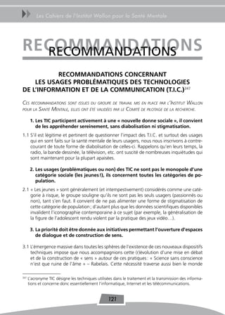 uu        Les Cahiers de l’Institut Wallon pour la Santé Mentale




reCoMMandaTions
  RECoMMANDAtIoNS
           reCoMMandaTions ConCernanT
    Les UsaGes ProBLÉMaTiqUes des TeChnoLoGies
de L’inForMaTion eT de La CoMMUniCaTion (T.i.C.)347

Ces    reCommandations sont issues du groupe de travail mis en plaCe par l’institut    Wallon
pour la     santé mentale, elles ont été validées par le Comité de pilotage de la reCherChe.

       1. Les TiC participent activement à une « nouvelle donne sociale », il convient
          de les appréhender sereinement, sans diabolisation ni stigmatisation.
1.1 S’il est légitime et pertinent de questionner l’impact des T.I.C. et surtout des usages
    qui en sont faits sur la santé mentale de leurs usagers, nous nous inscrivons à contre-
    courant de toute forme de diabolisation de celles-ci. Rappelons qu’en leurs temps, la
    radio, la bande dessinée, la télévision, etc. ont suscité de nombreuses inquiétudes qui
    sont maintenant pour la plupart apaisées.

       2. Les usages (problématiques ou non) des TiC ne sont pas le monopole d’une
          catégorie sociale (les jeunes !), ils concernent toutes les catégories de po-
          pulation.
2.1 « Les jeunes » sont généralement (et intempestivement) considérés comme une caté-
    gorie à risque, le groupe souligne qu’ils ne sont pas les seuls usagers (passionnés ou
    non), tant s’en faut. Il convient de ne pas alimenter une forme de stigmatisation de
    cette catégorie de population ; d’autant plus que les données scientifiques disponibles
    invalident l’iconographie contemporaine à ce sujet (par exemple, la généralisation de
    la figure de l’adolescent rendu violent par la pratique des jeux vidéo…).

       3. La priorité doit être donnée aux initiatives permettant l’ouverture d’espaces
          de dialogue et de construction de sens.

3.1 L’émergence massive dans toutes les sphères de l’existence de ces nouveaux dispositifs
    techniques impose que nous accompagnions cette (r)évolution d’une mise en débat
    et de la construction de « sens » autour de ces pratiques : « Science sans conscience
    n’est que ruine de l’âme » – Rabelais. Cette nécessité traverse aussi bien le monde

347
      L’acronyme TIC désigne les techniques utilisées dans le traitement et la transmission des informa-
      tions et concerne donc essentiellement l’informatique, Internet et les télécommunications.


                                                   121
 