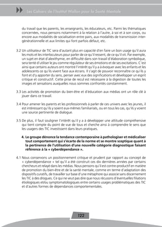 uu     Les Cahiers de l’Institut Wallon pour la Santé Mentale



    du travail que les parents, les enseignants, les éducateurs, etc. Parmi les thématiques
    concernées, nous pensons notamment à la relation à l’autre, à soi et à son corps, ou
    encore aux modalités de socialisation entre pairs, aux modalités de transmission inter-
    générationnelle et aux limites qui font parfois défaut, etc.

3.2 Un utilisateur de TIC sera d’autant plus en capacité d’en faire un bon usage qu’il aura
    les mots et les interlocuteurs pour parler de ce qu’il ressent, de ce qu’il vit. Par exemple,
    un sujet en état d’alexithymie, en difficulté dans son travail d’élaboration symbolique,
    sera tenté d’utiliser le jeu comme régulateur de ses émotions et de ses excitations. C’est
    ainsi que certains auteurs ont montré l’intérêt qu’il y a à évoquer avec les enfants et les
    adolescents ce qu’ils vivent face aux écrans. Il s’agit de pouvoir reconnaître ce qu’ils y
    font et d’y apporter du sens, penser avec eux des significations et développer un esprit
    critique et constructif. Cette prise de recul est nécessaire à la digestion de toutes les
    images et sensations auxquelles nous sommes confrontés constamment.

3.3 Les activités de promotion du bien-être et d’éducation aux médias ont un rôle clé à
    jouer dans ce travail.

3.4 Pour amener les parents et les professionnels à parler de ces univers avec les jeunes, il
    est intéressant qu’ils y soient eux-mêmes familiarisés, ou en tous les cas, qu’ils y voient
    une source pertinente de dialogue.

3.5 De plus, il faut souligner l’intérêt qu’il y a à développer une attitude compréhensive
    qui tient compte du point de vue de tous et cherche ainsi à comprendre le sens que
    les usagers des TIC investissent dans leurs pratiques.

    4. Le groupe dénonce la tendance contemporaine à pathologiser et médicaliser
       tout comportement qui s’écarte de la norme et se montre sceptique quant à
       la pertinence de l’utilisation d’une nouvelle catégorie diagnostique faisant
       référence à la « cyberdépendance ».

4.1 Nous conservons un positionnement critique et prudent par rapport au concept de
    « cyberdépendance » tel qu’il a été construit ces dix dernières années par certains
    chercheurs et relayé dans les médias. Nous pensons qu’il est contre-productif en matière
    de promotion du bien-être et de la santé mentale, comme en terme d’adaptation des
    dispositifs curatifs, de travailler sur base d’une métaphore qui associe sans discernement
    les TIC à des drogues. Ce qui ne veut pas dire que nous récusons d’éventuelles filiations
    étiologiques et/ou symptomatologiques entre certains usages problématiques des TIC
    et d’autres formes de dépendances comportementales.




                                             122
 