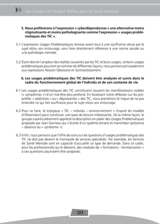 uu     Les Cahiers de l’Institut Wallon pour la Santé Mentale



   5. nous préfèrerons à l’expression « cyberdépendances » une alternative moins
      stigmatisante et moins pathologisante comme l’expression « usages problé-
      matiques des TiC ».

5.1 L’expression Usages Problématiques renvoie avant tout à une souffrance vécue par le
    sujet et/ou son entourage, sans faire directement référence à une norme sociale ou
    une pathologie mentale.

5.2 Étant donné l’ampleur des réalités couvertes par les TIC et leurs usages, certains usages
    problématiques pourront se nommer de différentes façons, nous pensons principalement
    aux expressions Passion Obsessive et Surinvestissement.

   6. Les usages problématiques des TiC doivent être analysés et suivis dans le
      cadre du fonctionnement global de l’individu et de son contexte de vie

6.1 Les usages problématiques des TIC constituent souvent les manifestations visibles
    (« symptômes ») d’un mal-être plus profond. En focalisant notre réflexion sur les pro-
    priétés « addictives » ou « dépravantes » des TIC, nous prendrions le risque de ne pas
    entendre ce qui fait souffrance pour le sujet et/ou son entourage.

6.2 Pour ce faire, le triptyque « TIC – individu – environnement » (inspiré du modèle
    d’Olivenstein) peut constituer une base de lecture intéressante. De la même façon, le
    groupe a particulièrement apprécié la description en palier des Usages Problématiques
    proposée par Jean Garneau qui s’écarte d’un système binaire et manichéen (présence
    – absence du « syndrome »).

6.3 Enfin, nous pensons que l’offre de soins sur les questions d’usages problématiques des
    TIC ne doit pas devenir le monopole de services spécialisés. Par exemple, les Services
    de Santé Mentale sont en capacité d’accueillir ce type de demande. Dans ce cadre,
    pour les professionnels qui le désirent, des modules de « formations - familiarisation »
    à ces questions pourraient être proposés.




                                            123
 
