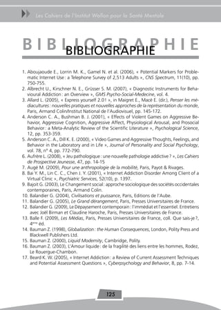 uu     Les Cahiers de l’Institut Wallon pour la Santé Mentale




BiBLioGraPhie
   BIBLIoGRAPHIE
1. Aboujaoude E., Lorrin M. K., Gamel N. et al. (2006), « Potential Markers for Proble-
   matic Internet Use : a Telephone Survey of 2,513 Adults », CNS Spectrum, 11(10), pp.
   750-755.
2. Albrecht U., Kirschner N. E., Grüsser S. M. (2007), « Diagnostic Instruments for Beha-
   vioural Addiction : an Overview », GMS Psycho-Social-Medecine, vol. 4.
3. Allard L. (2005), « Express yourself 2.0 ! », in Maigret E., Macé E. (dir.), Penser les mé-
   diacultures : nouvelles pratiques et nouvelles approches de la représentation du monde,
   Paris, Armand Colin/Institut National de l’Audiovisuel, pp. 145-172.
4. Anderson C. A., Bushman B. J. (2001), « Effects of Violent Games on Aggressive Be-
   havior, Aggressive Cognition, Aggressive Affect, Physiological Arousal, and Prosocial
   Behavior : a Meta-Analytic Review of the Scientific Literature », Psychological Science,
   12, pp. 353-359.
5. Anderson C. A., Dill K. E. (2000), « Video Games and Aggressive Thoughts, Feelings, and
   Behavior in the Laboratory and in Life », Journal of Personality and Social Psychology,
   vol. 78, n° 4, pp. 772-790.
6. Aufrère L. (2008), « Jeu pathologique : une nouvelle pathologie addictive ? », Les Cahiers
   de Prospective Jeunesse, 47, pp. 14-15
7. Augé M. (2009), Pour une anthropologie de la mobilité, Paris, Payot & Rivages.
8. Bai Y. M., Lin C. C., Chen J. Y. (2001), « Internet Addiction Disorder Among Client of a
   Virtual Clinic », Psychiatric Services, 52(10), p. 1397.
9. Bajoit G. (2003), Le Changement social : approche sociologique des sociétés occidentales
   contemporaines, Paris, Armand Colin.
10. Balandier G. (2004), Civilisations et puissance, Paris, Editions de l’Aube.
11. Balandier G. (2005), Le Grand dérangement, Paris, Presses Universitaires de France.
12. Balandier G. (2009), Le Dépaysement contemporain : l’immédiat et l’essentiel. Entretiens
     avec Joël Birman et Claudine Haroche, Paris, Presses Universitaires de France.
13. Balle F. (2009), Les Médias, Paris, Presses Universitaires de France, coll. Que sais-je ?,
     4ème éd.
14. Bauman Z. (1998), Globalization : the Human Consequences, London, Polity Press and
     Blackwell Publishers Ltd.
15. Bauman Z. (2000), Liquid Modernity, Cambridge, Polity.
16. Bauman Z. (2003), L’Amour liquide : de la fragilité des liens entre les hommes, Rodez,
     Le Rouergue-Chambon.
17. Beard K. W. (2005), « Internet Addiction : a Review of Current Assessment Techniques
     and Potential Assessment Questions », Cyberpsychology and Behavior, 8, pp. 7-14.




                                            125
 