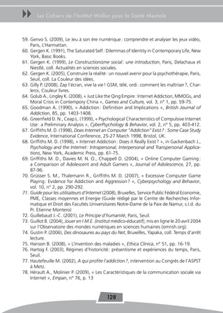 uu     Les Cahiers de l’Institut Wallon pour la Santé Mentale



59. Genvo S. (2009), Le Jeu à son ère numérique : comprendre et analyser les jeux vidéo,
    Paris, L’Harmattan.
60. Gergen K. (1991), The Saturated Self : Dilemmas of Identity in Contemporary Life, New
    York, Basic Books.
61. Gergen K. (1999), Le Constructionisme social : une introduction, Paris, Delachaux et
    Niestlé, coll. Actualités en sciences sociales.
62. Gergen K. (2005), Construire la réalité : un nouvel avenir pour la psychothérapie, Paris,
    Seuil, coll. La Couleur des idées.
63. Gilly P. (2008), Zap l’écran, vive la vie ! GSM, télé, ordi : comment les maîtriser ?, Char-
    leroi, Couleur livres.
64. Golub A., Lingley K. (2008), « Just Like the Qing Empire : Internet Addiction, MMOGs, and
    Moral Crisis in Contempory China », Games and Culture, vol. 3, n° 1, pp. 59-75.
65. Goodman A. (1990), « Addiction : Definition and Implications », British Journal of
    Addiction, 85, pp. 1403-1408.
66. Greenfield D. N., Ceap L. (1999), « Psychological Characteristics of Compulsive Internet
    Use : a Preliminary Analysis », CyberPsychology & Behavior, vol. 2, n° 5, pp. 403-412.
67. Griffiths M. D. (1998), Does Internet an Computer “Addiction” Exist ? : Some Case Study
    Evidence, International Conference, 25-27 March 1998, Bristol, UK.
68. Griffiths M. D. (1998), « Internet Addiction : Does it Really Exist ? », in Gackenbach J.,
    Psychology and the Internet : Intrapersonal, Interpersonal and Transpersonal Applica-
    tions, New York, Academic Press, pp. 61-75.
69. Griffiths M. D., Davies M. N. O., Chappell D. (2004), « Online Computer Gaming :
    a Comparison of Adolescent and Adult Gamers », Journal of Adolescence, 27, pp.
    87-96.
70. Grüsser S. M., Thalemann R., Griffiths M. D. (2007), « Excessive Computer Game
    Playing : Evidence for Addiction and Aggression ? », Cyberpsychology and Behavior,
    vol. 10, n° 2, pp. 290-292.
71. Guide pour les utilisateurs d’Internet (2008), Bruxelles, Service Public Fédéral Economie,
    PME, Classes moyennes et Energie (Guide rédigé par le Centre de Recherches Infor-
    matique et Droit des Facultés Universitaires Notre-Dame de la Paix de Namur, s.l.d. du
    Pr. Etienne Montero)
72. Guillebaud J.-C. (2001), Le Principe d’humanité, Paris, Seuil.
73. Guillot B. (2004), Jouer en I.M.E. (institut médico-éducatif), mis en ligne le 20 avril 2004
    sur l’Observatoire des mondes numériques en sciences humaines (omnsh.org).
74. Gustin P. (2006), Des dinosaures au pays du Net, Bruxelles, Yapaka, coll. Temps d’arrêt
    lecture.
75. Hanson B. (2008), « L’Invention des maladies », Ethica Clinica, n° 51, pp. 16-19.
76. Hartog F. (2003), Régimes d’historicité : présentisme et expériences du temps, Paris,
    Seuil.
77. Hautefeuille M. (2002), A qui profite l’addiction ?, intervention au Congrès de l’ASPST
    à Metz.
78. Hérault A., Molinier P. (2009), « Les Caractéristiques de la communication sociale via
    Internet », Empan, n° 76, p. 13



                                             128
 