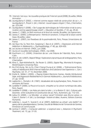 uu     Les Cahiers de l’Institut Wallon pour la Santé Mentale



79. Internet c’est vous : les nouvelles pratiques de l’Internet social (2008), Bruxelles, Média
    Animation.
80. Jauréguiberry F. (2002), « Internet comme espace inédit de construction de soi », in
    Jauréguiberry F., Proulx S. (dir.), Internet : nouvel espace citoyen ?, Paris, L’Harmattan,
    pp. 223-244.
81. Jauréguiberry F. (2008), « De l’usage des technologies de l’information et de la comu-
    nication comme apprentissage créatif », Education et Sociétés, n° 22, pp. 29-42.
82. Javeau C. (1985), Le Petit murmure et le bruit du monde, Bruxelles, Les Eperonniers.
83. Javeau C. (2005), La Bienpensance : thèmes et variations. Critique de la raison cosmé-
    tique, Bruxelles, Labor.
84. Javeau C. (2007), Les Paradoxes de la postmodernité, Paris, Presses Universitaires de
    France.
85. Jee Hyun Ha, Su Yeon Kim, Soojeong C. Bae et al. (2007), « Depression and Internet
    Addiction in Adolescents », Psychopathology, n° 40, pp. 424-430.
86. Les Jeunes et Internet. CRIOC, juin 2008.
87. Jeunes et nouvelles technologies. CRIOC, mai 2006.
88. Kaufmann J.-C. (2004), L’Invention de soi : une théorie de l’identité, Paris, Arman
    Colin.
89. Klein A. (dir.) (2007), Objectif Blogs ! Explorations dynamiques de la blogosphère, Paris,
    L’Harmattan.
90. Kline S., Dyer-Witheford N., De Peuter G. (2003), Digital Play, Montréal & Kingston,
    McGill-Queen’s University Press.
91. Ko Chih-Hung, Yen Ju-Yu, Chen Cheng-Chung et al. (2006), « Tridimensional Perso-
    nality of Adolescents With Internet Addiction and Substance Use Experience », Can J.
    Psychiatry, vol. 51, n° 14, December 2006.
92. Krahé B., Möller I. (2003), « Playing Violent Electronic Games, Hostile Attributional
    Style, and Aggression-Related Norms in German Adolescents », Journal of Adolescence,
    27, pp. 53-69.
93. Laplanche J., Pontalis J.-B. (1967), Vocabulaire de la psychanalyse, Paris, Presses Uni-
    versitaires de France.
94. Lardellier P. (2006), Le Pouce et la souris : enquête sur la culture numérique des ados,
    Paris, Fayard.
95. Lardellier P. (2008), « Les Ados pris dans la toile », in Le Breton D. (dir.), Cultures ado-
    lescentes : entre turbulence et construction de soi, Paris, Autrement, pp. 112-125.
96. Latour B. (2000), « Le Microbe : un acteur social ? Entretien avec Bruno Latour, in
    Cabin P., Dortier J.-F. (dir.), La Sociologie : histoire et idées, Auxerre, Editions Sciences
    Humaines.
97. Lederrey J., Louati Y., Scariati E. et al. (2007), Addiction au virtuel : une réalité ? Un
    aperçu de la cyberdépendance, Genève, Faculté de Médecine de l’Université de Genève,
    Immersion en communauté.
98. Lenihan F. (2007), « Computer addiction : a sceptical view », Advances in Psychiatric
    Treatment, vol. 13, pp. 31-33.




                                             129
 