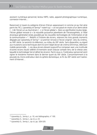 uu      Les Cahiers de l’Institut Wallon pour la Santé Mentale



assistant numérique personnel, lecteur MP3, radio, appareil photographique numérique,
connexion Internet…

Raisonnant à travers la catégorie d’écran (l’écran apparaissant ici comme ce qui fait série
parmi les TIC), Lipovetsky et Serroy10 notent qu’ « on est passé en moins d’un demi-siècle
[…] de l’écran-un au tout-écran […], à l’écran global ». Dans sa signification la plus large,
l’écran global renvoie à « la nouvelle puissance planétaire de l’écranosphère, à l’état
écranique généralisé rendu possible par les nouvelles technologies de l’information et de
la communication »11. Relatifs à l’histoire des écrans, retenons les trois grands moments
dégagés par Lipovetsky et Serroy12. Le premier renvoie à l’écran originel : celui du cinéma,
au XIXe siècle. Le second à la télévision, au milieu du XXe siècle. Sans disparaître, eu égard
aux mutations socio-techniques dont ils sont l’objet (écran de cinéma Omnimax, télévision
mobile personnelle…), ces deux écrans doivent aujourd’hui composer avec une multitude
d’autres écrans (toute velléité d’inventaire serait oiseuse compte tenu de la vitesse avec
laquelle la technologie fait et défait les écrans). Parmi ceux-ci, l’ordinateur personnel vient
signer le troisième moment dans le dernier quart du XXe siècle. Concomitamment à la
poussée du micro-ordinateur dans la sphère domestique, la fin du XXe siècle voit l’avène-
ment d’Internet…




10
   Lipovetsky G., Serroy J., p. 10, voir bibliographie, n° 100.
11
   Lipovetsky G., Serroy J., op cit, p. 23.
12
   Lipovetsky G., Serroy J., op cit, pp. 328-329.


                                                   13
 