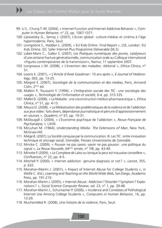uu     Les Cahiers de l’Institut Wallon pour la Santé Mentale



99. Li S., Chung T.-M. (2004), « Internet Function and Internet Addictive Behavior », Com-
    puter in Human Behavior, n° 22, pp. 1067-1071.
100. Lipovetsky G., Serroy J. (2007), L’Ecran global : culture-médias et cinéma à l’âge
      hypermoderne, Paris, Seuil.
101. Livingstone S., Haddon L. (2009), « EU Kids Online : Final Report », LSE, London : EU
      Kids Online. (EC Safer Internet Plus Programme Deliverable D6.5)
102. Lobet-Maris C., Gallez S. (2007), Les Pratiques numériques des jeunes, catalyseurs
      d’une certaine fracture générationnelle, communication orale au Colloque international
      «Figures contemporaines de la transmission», Namur, 11 septembre 2007.
103. Longneaux J.-M. (2008), « L’Invention des maladies : éditorial », Ethica Clinica, n°
      51.
104. Loonis E. (2001), « L’Article d’Aviel Goodman : 10 ans après », E-Journal of Hedono-
      logy, 002, pp. 13-25.
105. Maigret E. (2007), Sociologie de la communication et des medias, Paris, Armand
      Colin, 2ème éd.
106. Mallein P., Toussaint Y. (1994), « L’Intégration sociale des TIC : une sociologie des
      usages », Technologie de l’information et société, 6-4, pp. 315-335.
107. Mallet D. (2008), « La Maladie : une coconstruction médico-pharmaceutique », Ethica
      Clinica, n° 51, pp. 4-15.
108. Mauco O. (2008), « La Médiatisation des problématiques de la violence et de l’addiction
      aux jeux vidéo : faits divers, dépendance journalistique et pénurie d’approvisionnement
      en sources », Quaderni, n° 67, pp. 19-31.
109. McDougall J. (2004), « L’Economie psychique de l’addiction », Revue Française de
      Psychanalyse, t. LXVIII.
110. McLuhan M. (1964), Understanding Media : The Extensions of Man, New York,
      McGraw-Hill.
111. Miège B. (2007), La Société conquise par la communication. III. Les TIC : entre innovation
      technique et ancrage social, Grenoble, Presses Universitaires de Grenoble.
112. Mincke C. (2009), « Pouvoir ne pas savoir, savoir ne pas pouvoir : une politique du
      signal », La Revue Nouvelle, 64ème année, n° 7/8, pp. 43-49.
113. Minotte P. (2009), « Le Complexe de Laïos ou lorsque la peur est mauvaise conseillère »,
      Confluences, n° 22, pp. 4-5.
114. Mitchell P. (2000), « Internet addiction : genuine diagnosis or not ? », Lancet, 355,
      p. 632.
115. Morahan-Martin J. (2001), « Impact of Internet Abuse for College Students », in
      Wolfe C. (Ed.), Learning and Teaching on the World Wide Web, San Diego, Academic
      Press, pp. 191-219.
116. Morahan-Martin J. (2005), « Internet Abuse : Addiction ? Disorder ? Symptom ? Expla-
      nations ? », Social Science Computer Review, vol. 23, n° 1, pp. 39-48.
117. Morahan-Martin J., Schumacher P. (2000), « Incidence and Correlates of Pathological
      Internet Use Among College Students », Computers in Human Behavior, 16, pp.
      13-29.
118. Muchembled R. (2008), Une histoire de la violence, Paris, Seuil.



                                            130
 