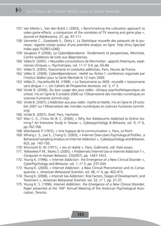 uu     Les Cahiers de l’Institut Wallon pour la Santé Mentale



157. Van Mierlo J., Van den Bulck J. (2003), « Benchmarking the cultivation approach to
     video game effects : a comparison of the correlates of TV viewing and game play »,
     Journal of Adolescence, 27, pp. 97-111.
158. Vanneste C., Goedseels E., Detry I., La Statistique nouvelle des parquets de la jeu-
     nesse : regards croisés autour d’une première analyse, en ligne : http ://nicc.fgov.be/
     Index.aspx ?SGREF=2482
159. Vaugeois P. (2006), La Cyberdépendance : fondements et perspectives, Montréal,
     Centre québécois de lutte aux dépendances.
160. Véléa D. (2005), « Nouvelles consultations de Marmottan : apports théoriques, expé-
     riences cliniques », Psychotropes, vol. 11 n° 3-4, pp. 65-84.
161. Véléa D. (2005), Toxicomanie et conduites addictives, Paris, Heures de France.
162. Véléa D. (2009), Cyberdépendances : réalité ou fiction ?, conférence organisée par
     l’Institut Wallon pour la Santé Mentale le 12 mars 2009.
163. Véléa D., Hautefeuille M. (1998), « La Toxicomanie au WEB : nouvelle « toxicomanie
     sans drogue » », Les Cahiers de Prospective Jeunesse, vol. 3, n° 2.
164. Virole B. (2006), Du bon usage des jeux vidéo : clinique psychothérapeutique du
     virtuel, mis en ligne le 5 octobre 2006 sur l’Observatoire des mondes numériques en
     sciences humaines (omnsh.org).
165. Virole B. (2007), L’Addiction aux jeux vidéo : mythe et réalité, mis en ligne le 29 octo-
     bre 2007 sur l’Observatoire des mondes numériques en sciences humaines (omnsh.
     org).
166. Virole B. (2007), Shell, Paris, Hachette.
167. Wan C.-S., Chiou W.-B. C. (2006), « Why Are Adolescents Addicted to Online Ga-
     ming ? An Interview Study in Taiwan », Cyberpsychology & Behavior, vol. 9, n° 6,
     pp.762-766.
168. Watzlawick P. (1972), « Une logique de la communication », Paris, Le Point.
169. Whang L. S., Lee S., Chang G. (2003), « Internet Over-Users Psychological Profiles : a
     Behavioral Sampling Analysis on Internet Addiction », Cyberpsychology and Behavior,
     6(2), pp. 143-150.
170. Winnicott D. W. (1971), « Jeu et réalité », Paris, Gallimard, coll. Folio essais.
171. Yellowlees P. M., Marks S. (2005), « Problematic Internet Use or Internet Addiction ? »,
     Computer in Human Behavior, 23(2007), pp. 1447-1453.
172. Young K. (1996), « Internet Addiction : the Emergence of a New Clinical Disorder »,
     CyberPsychology and Behavior, vol. 1, n° 3, pp. 237-244.
173. Young K. (2004), « Internet Addiction : a New Clinical Phenomenon and its Conse-
     quences », American Behavioral Scientist, vol. 48, n° 4, pp. 402-415.
174. Young K. (2008), « Internet Sex Addiction : Risk Factors, Stages of Development, and
     Treatment », American Behavioral Scientist, vol. 52, n° 1, pp. 21-37.
175. Young K. S. (1996), Internet Addiction : the Emergence of a New Clinical Disorder,
     Paper presented at the 104th Annuel Meeting of the American Psychological Asso-
     ciation, Toronto.




                                            133
 
