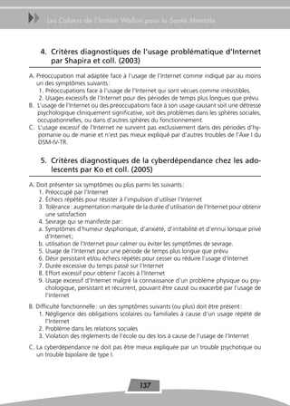 uu     Les Cahiers de l’Institut Wallon pour la Santé Mentale



     4. Critères diagnostiques de l’usage problématique d’Internet
        par Shapira et coll. (2003)
A. Préoccupation mal adaptée face à l’usage de l’Internet comme indiqué par au moins
   un des symptômes suivants :
    1. Préoccupations face à l’usage de l’Internet qui sont vécues comme irrésistibles.
    2. Usages excessifs de l’Internet pour des périodes de temps plus longues que prévu.
B. L’usage de l’Internet ou des préoccupations face à son usage causant soit une détresse
   psychologique cliniquement significative, soit des problèmes dans les sphères sociales,
   occupationnelles, ou dans d’autres sphères du fonctionnement.
C. L’usage excessif de l’Internet ne survient pas exclusivement dans des périodes d’hy-
    pomanie ou de manie et n’est pas mieux expliqué par d’autres troubles de l’Axe I du
    DSM-IV-TR.


     5. Critères diagnostiques de la cyberdépendance chez les ado-
        lescents par Ko et coll. (2005)
A. Doit présenter six symptômes ou plus parmi les suivants :
    1. Préoccupé par l’Internet
    2. Échecs répétés pour résister à l’impulsion d’utiliser l’Internet
    3. Tolérance : augmentation marquée de la durée d’utilisation de l’Internet pour obtenir
       une satisfaction
    4. Sevrage qui se manifeste par :
    a. Symptômes d’humeur dysphorique, d’anxiété, d’irritabilité et d’ennui lorsque privé
       d’Internet ;
    b. utilisation de l’Internet pour calmer ou éviter les symptômes de sevrage.
    5. Usage de l’Internet pour une période de temps plus longue que prévu
    6. Désir persistant et/ou échecs répétés pour cesser ou réduire l’usage d’Internet
    7. Durée excessive du temps passé sur l’Internet
    8. Effort excessif pour obtenir l’accès à l’Internet
    9. Usage excessif d’Internet malgré la connaissance d’un problème physique ou psy-
       chologique, persistant et récurrent, pouvant être causé ou exacerbé par l’usage de
       l’Internet
B. Difficulté fonctionnelle : un des symptômes suivants (ou plus) doit être présent :
    1. Négligence des obligations scolaires ou familiales à cause d’un usage répété de
       l’Internet
    2. Problème dans les relations sociales
    3. Violation des règlements de l’école ou des lois à cause de l’usage de l’Internet
C. La cyberdépendance ne doit pas être mieux expliquée par un trouble psychotique ou
   un trouble bipolaire de type I.




                                           137
 
