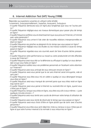 uu     Les Cahiers de l’Institut Wallon pour la Santé Mentale



    6. Internet Addiction test (IAt) young (1998)
Répondez aux questions suivantes en utilisant cette échelle :
1=rarement, 2=occasionnellement, 3=parfois, 4=souvent, 5=toujours
- À quelle fréquence demeurez-vous en ligne plus longtemps que vous ne l’auriez pré-
  vu ?
- À quelle fréquence négligez-vous vos travaux domestiques pour passer plus de temps
  en ligne ?
- À quelle fréquence préférez-vous le divertissement que vous procure l’Internet, à l’intimité
  avec votre partenaire ?
- À quelle fréquence vous arrive-t-il de créer de nouvelles relations interpersonnelles en
  étant en ligne ?
- À quelle fréquence vos proches se plaignent-ils du temps que vous passez en ligne ?
- À quelle fréquence négligez-vous vos études ou vos travaux scolaires à cause du temps
  passé en ligne ?
- À quelle fréquence regardez-vous vos courriels avant de faire d’autres tâches pressan-
  tes ?
- À quelle fréquence votre performance au travail ou votre productivité ont été affectées
  à cause de l’Internet ?
- À quelle fréquence avez-vous été sur la défensive ou offusqué si quelqu’un vous deman-
  dait ce que vous faites en ligne ?
- À quelle fréquence oubliez-vous vos problèmes personnels en focalisant votre attention
  sur l’Internet ?
- À quelle fréquence avez-vous anticipé de vous retrouver encore en ligne ?
- À quelle fréquence avez-vous pensé que la vie sans Internet serait ennuyante, vide et
  sans joie ?
- À quelle fréquence vous êtes-vous mis en colère si quelqu’un vous dérangeait lorsque
  vous étiez en ligne ?
- À quelle fréquence avez-vous manqué de sommeil parce que vous étiez resté en ligne
  trop tard le soir ?
- À quelle fréquence avez-vous pensé à Internet ou souhaité être en ligne, quand vous
  n’étiez pas en ligne ?
- À quelle fréquence, lorsque vous étiez en ligne, vous êtes-vous dit à vous-mêmes : « juste
  quelques minutes encore » ?
- À quelle fréquence avez-vous tenté sans succès de diminuer votre temps d’utilisation de
  l’Internet ?
- À quelle fréquence avez-vous tenté de dissimuler le temps que vous passez en ligne ?
- À quelle fréquence avez-vous choisi d’être en ligne plutôt que de sortir avec d’autres
  personnes ?
- À quelle fréquence vous êtes-vous senti déprimé, triste ou nerveux si vous n’étiez pas en
  ligne et que votre humeur revenait à la normale si vous retourniez en ligne ?




                                            138
 