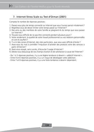 uu     Les Cahiers de l’Institut Wallon pour la Santé Mentale



     7. Internet Stress Scale ou test d’orman (2001)
Comptez le nombre de réponses positives :
1. Passez-vous plus de temps connecté sur Internet que vous l’auriez pensé initialement ?
2. Regrettez-vous de devoir limiter votre temps passé sur l’Internet ?
3. Des amis ou des membres de votre famille se plaignent-ils du temps que vous passez
   sur Internet ?
4. Trouvez-vous difficile de ne pas être connecté pendant plusieurs jours ?
5. Votre rendement, la qualité de votre travail professionnel ou vos relations personnelles
   en ont-ils souffert ?
6. Y a-t-il des zones d’Internet, des sites particuliers, que vous avez difficile d’éviter ?
7. Avez-vous du mal à contrôler l’impulsion d’acheter des produits voire des services à
   partir d’Internet ?
8. Avez-vous essayé, sans succès, d’écourter l’usage d’Internet ?
9. Déviez-vous beaucoup de vos champs d’action et de satisfaction à cause de l’Internet ?
- De 1 à 3 réponses positives, il y a une légère tendance à devenir « addictif Internet ».
- Entre 4 et 6 réponses positives, il y a un risque de développer cette addiction.
- Entre 7 et 9 réponses positives, il y a une forte tendance à devenir dépendant.




                                           139
 