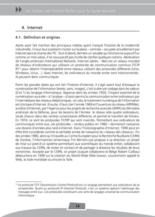 uu        Les Cahiers de l’Institut Wallon pour la Santé Mentale



       4. Internet

4.1. Définition et origines

Après avoir fait mention des principaux médias ayant marqué l’histoire de la modernité
industrielle, il nous faut à présent insister sur la place – centrale – occupée actuellement par
Internet dans le champ des TIC. Tout d’abord, derrière un vocable qui fonctionne aujourd’hui
comme un mot-valise, il ne nous paraît pas inutile de clarifier quelques notions. Abréviation
de l’anglo-américain International Network, Internet (abrév. : Net) est un réseau mondial
de réseaux d’ordinateurs qui utilisent un protocole de communication commun (TCP/
IP)13 pour obtenir l’interopérabilité entre réseaux utilisant des protocoles différents (Unix,
Windows, Linux…). Avec Internet, les ordinateurs du monde entier sont interconnectés :
ils peuvent donc communiquer.

Parmi les grandes dates qui ont fait l’histoire d’Internet, il s’agit avant tout d’évoquer la
numérisation de l’information (textes, sons, images), c’est-à-dire son codage dans les valeurs
(0 et 1) du langage informatique. Apparue dans les années 1950, l’impact essentiel de la
numérisation aura été – à l’analyse – d’avoir permis la communication entre ordinateurs par
l’intermédiaire des réseaux téléphoniques : en cela, le traitement numérique de l’information
est à la base d’Internet. Ensuite, il faut citer l’année 1969 et l’ouverture du réseau ARPANet,
ancêtre d’Internet, par l’Agence pour les projets de recherche avancée (ARPA) du Ministère
américain de la Défense, pour les besoins de l’Armée : le réseau relie quatre ordinateurs,
situés chacun dans des centres universitaires différents, et permet le transfert de fichiers.
En 1974, ce sont les protocoles TCP/IP qui sont inventés. Permettant aux ordinateurs de
communiquer entre eux, ces protocoles – rendus publics en 1980 – donneront naissance
une dizaine d’années plus tard à Internet. Dans l’historiographie d’Internet, 1990 peut en
effet être considérée comme la véritable année de naissance du «réseau des réseaux». Fin
des années 1980, alors qu’il travaille au Centre Européen pour la Recherche Nucléaire (CERN)
de Genève, l’informaticien britannique Tim Berners-Lee propose à sa direction un projet
de mise sur pied d’un système permettant aux scientifiques du monde entier, collaborant
aux travaux du CERN, de rester en contact et de partager à distance les résultats de leurs
recherches. Accepté par le CERN, ce projet (auquel collaborera le Belge Robert Cailliau)
débouchera en 1990 sur la création du World Wide Web (www), couramment appelé le
Web, la toile mondiale ou encore la Toile.




13
     Le protocole TCP (Transmission Control Protocol) est un langage permettant aux ordinateurs de se
     comprendre. Quant au protocole IP (Internet Protocol), c’est un système opérant l’adressage des
     messages entre eux. Ces protocoles constituent une sorte de langage universel de communication
     informatique.


                                                  14
 