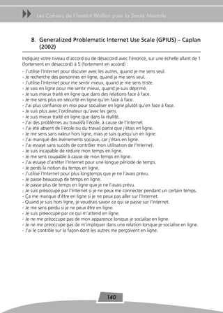 uu     Les Cahiers de l’Institut Wallon pour la Santé Mentale



    8. Generalized Problematic Internet Use Scale (GPIUS) – Caplan
       (2002)
Indiquez votre niveau d’accord ou de désaccord avec l’énoncé, sur une échelle allant de 1
(fortement en désaccord) à 5 (fortement en accord) :
- J’utilise l’Internet pour discuter avec les autres, quand je me sens seul.
- Je recherche des personnes en ligne, quand je me sens seul.
- J’utilise l’Internet pour me sentir mieux, quand je me sens triste.
- Je vais en ligne pour me sentir mieux, quand je suis déprimé.
- Je suis mieux traité en ligne que dans des relations face à face.
- Je me sens plus en sécurité en ligne qu’en face à face.
- J’ai plus confiance en moi pour socialiser en ligne plutôt qu’en face à face.
- Je suis plus avec l’ordinateur qu’avec les gens.
- Je suis mieux traité en ligne que dans la réalité.
- J’ai des problèmes au travail/à l’école, à cause de l’Internet
- J’ai été absent de l’école ou du travail parce que j’étais en ligne.
- Je me sens sans valeur hors ligne, mais je suis quelqu’un en ligne.
- J’ai manqué des événements sociaux, car j’étais en ligne.
- J’ai essayé sans succès de contrôler mon utilisation de l’Internet.
- Je suis incapable de réduire mon temps en ligne.
- Je me sens coupable à cause de mon temps en ligne.
- J’ai essayé d’arrêter l’Internet pour une longue période de temps.
- Je perds la notion du temps en ligne.
- J’utilise l’Internet pour plus longtemps que je ne l’avais prévu.
- Je passe beaucoup de temps en ligne.
- Je passe plus de temps en ligne que je ne l’avais prévu.
- Je suis préoccupé par l’Internet si je ne peux me connecter pendant un certain temps.
- Ça me manque d’être en ligne si je ne peux pas aller sur l’Internet.
- Quand je suis hors ligne, je voudrais savoir ce qui se passe sur l’Internet.
- Je me sens perdu si je ne peux être en ligne.
- Je suis préoccupé par ce qui m’attend en ligne.
- Je ne me préoccupe pas de mon apparence lorsque je socialise en ligne.
- Je ne me préoccupe pas de m’impliquer dans une relation lorsque je socialise en ligne.
- J’ai le contrôle sur la façon dont les autres me perçoivent en ligne.




                                          140
 
