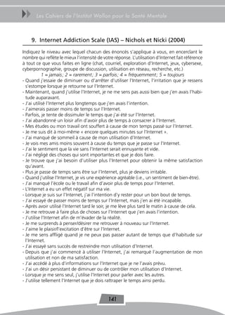 uu     Les Cahiers de l’Institut Wallon pour la Santé Mentale



     9. Internet Addiction Scale (IAS) – Nichols et Nicki (2004)
Indiquez le niveau avec lequel chacun des énoncés s’applique à vous, en encerclant le
nombre qui reflète le mieux l’intensité de votre réponse. L’utilisation d’Internet fait référence
à tout ce que vous faites en ligne (chat, courriel, exploration d’Internet, jeux, cybersexe,
cyberpornographie, groupe de discussion, utilisation en réseau, recherche, etc.)
            1 = jamais ; 2 = rarement ; 3 = parfois ; 4 = fréquemment ; 5 = toujours
- Quand j’essaie de diminuer ou d’arrêter d’utiliser l’Internet, l’irritation que je ressens
  s’estompe lorsque je retourne sur l’Internet.
- Maintenant, quand j’utilise l’Internet, je ne me sens pas aussi bien que j’en avais l’habi-
  tude auparavant.
- J’ai utilisé l’Internet plus longtemps que j’en avais l’intention.
- J’aimerais passer moins de temps sur l’Internet.
- Parfois, je tente de dissimuler le temps que j’ai été sur l’Internet.
- J’ai abandonné un loisir afin d’avoir plus de temps à consacrer à l’Internet.
- Mes études ou mon travail ont souffert à cause de mon temps passé sur l’Internet.
- Je me suis dit à moi-même « encore quelques minutes sur l’Internet ».
- J’ai manqué de sommeil à cause de mon utilisation d’Internet.
- Je vois mes amis moins souvent à cause du temps que je passe sur l’Internet.
- J’ai le sentiment que la vie sans l’Internet serait ennuyante et vide.
- J’ai négligé des choses qui sont importantes et que je dois faire.
- Je trouve que j’ai besoin d’utiliser plus l’Internet pour obtenir la même satisfaction
  qu’avant.
- Plus je passe de temps sans être sur l’Internet, plus je deviens irritable.
- Quand j’utilise l’Internet, je vis une expérience agréable (i.e., un sentiment de bien-être).
- J’ai manqué l’école ou le travail afin d’avoir plus de temps pour l’Internet.
- L’Internet a eu un effet négatif sur ma vie.
- Lorsque je suis sur l’Internet, j’ai l’intention d’y rester pour un bon bout de temps.
- J’ai essayé de passer moins de temps sur l’Internet, mais j’en ai été incapable.
- Après avoir utilisé l’Internet tard le soir, je me lève plus tard le matin à cause de cela.
- Je me retrouve à faire plus de choses sur l’Internet que j’en avais l’intention.
- J’utilise l’Internet afin de m’évader de la réalité.
- Je me surprends à penser/désirer me retrouver à nouveau sur l’Internet.
- J’aime le plaisir/l’excitation d’être sur l’Internet.
- Je me sens affligé quand je ne peux pas passer autant de temps que d’habitude sur
  l’Internet.
- J’ai essayé sans succès de restreindre mon utilisation d’Internet.
- Depuis que j’ai commencé à utiliser l’Internet, j’ai remarqué l’augmentation de mon
  utilisation et non de ma satisfaction.
- J’ai accédé à plus d’informations sur l’Internet que je ne l’avais prévu.
- J’ai un désir persistant de diminuer ou de contrôler mon utilisation d’Internet.
- Lorsque je me sens seul, j’utilise l’Internet pour parler avec les autres.
- J’utilise tellement l’Internet que je dois rattraper le temps ainsi perdu.


                                              141
 