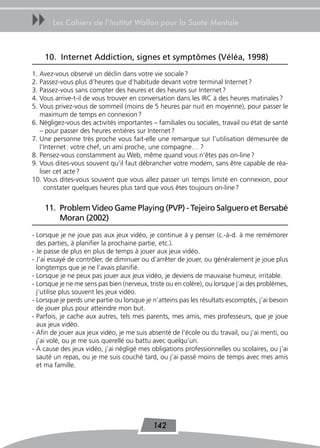 uu     Les Cahiers de l’Institut Wallon pour la Santé Mentale



    10. Internet Addiction, signes et symptômes (Véléa, 1998)
1. Avez-vous observé un déclin dans votre vie sociale ?
2. Passez-vous plus d’heures que d’habitude devant votre terminal Internet ?
3. Passez-vous sans compter des heures et des heures sur Internet ?
4. Vous arrive-t-il de vous trouver en conversation dans les IRC à des heures matinales ?
5. Vous privez-vous de sommeil (moins de 5 heures par nuit en moyenne), pour passer le
   maximum de temps en connexion ?
6. Négligez-vous des activités importantes – familiales ou sociales, travail ou état de santé
   – pour passer des heures entières sur Internet ?
7. Une personne très proche vous fait-elle une remarque sur l’utilisation démesurée de
   l’Internet : votre chef, un ami proche, une compagne… ?
8. Pensez-vous constamment au Web, même quand vous n’êtes pas on-line ?
9. Vous dites-vous souvent qu’il faut débrancher votre modem, sans être capable de réa-
   liser cet acte ?
10. Vous dites-vous souvent que vous allez passer un temps limité en connexion, pour
     constater quelques heures plus tard que vous êtes toujours on-line ?


    11. Problem Video Game Playing (PVP) - tejeiro Salguero et Bersabé
        Moran (2002)

- Lorsque je ne joue pas aux jeux vidéo, je continue à y penser (c.-à-d. à me remémorer
  des parties, à planifier la prochaine partie, etc.).
- Je passe de plus en plus de temps à jouer aux jeux vidéo.
- J’ai essayé de contrôler, de diminuer ou d’arrêter de jouer, ou généralement je joue plus
  longtemps que je ne l’avais planifié.
- Lorsque je ne peux pas jouer aux jeux vidéo, je deviens de mauvaise humeur, irritable.
- Lorsque je ne me sens pas bien (nerveux, triste ou en colère), ou lorsque j’ai des problèmes,
  j’utilise plus souvent les jeux vidéo.
- Lorsque je perds une partie ou lorsque je n’atteins pas les résultats escomptés, j’ai besoin
  de jouer plus pour atteindre mon but.
- Parfois, je cache aux autres, tels mes parents, mes amis, mes professeurs, que je joue
  aux jeux vidéo.
- Afin de jouer aux jeux vidéo, je me suis absenté de l’école ou du travail, ou j’ai menti, ou
  j’ai volé, ou je me suis querellé ou battu avec quelqu’un.
- À cause des jeux vidéo, j’ai négligé mes obligations professionnelles ou scolaires, ou j’ai
  sauté un repas, ou je me suis couché tard, ou j’ai passé moins de temps avec mes amis
  et ma famille.




                                            142
 