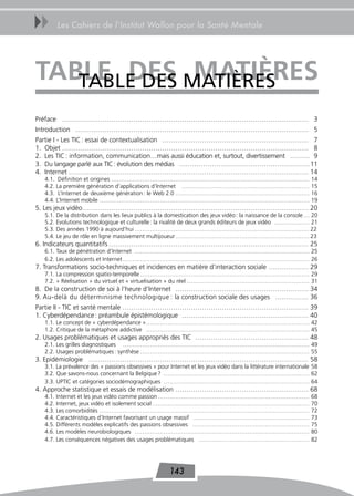 uu      Les Cahiers de l’Institut Wallon pour la Santé Mentale




TaBLe des MAtIèRES
   tABLE DES MaTières
Préface ………………………………………………………………………………………………… 3
Introduction …………………………………………………………………………………………… 5
Partie I - Les TIC : essai de contextualisation ………………………………………………………… 7
1. Objet ………………………………………………………………………………………………… 8
2. Les TIC : information, communication…mais aussi éducation et, surtout, divertissement ……… 9
3. Du langage parlé aux TIC : évolution des médias …………………………………………………… 11
4. Internet ……………………………………………………………………………………………… 14
   4.1. Définition et origines …………………………………………………………………………………………                                                   14
   4.2. La première génération d’applications d’Internet …………………………………………………………                                     15
   4.3. L’Internet de deuxième génération : le Web 2.0 ……………………………………………………………                                      16
   4.4. L’Internet mobile ………………………………………………………………………………………………                                                      19
5. Les jeux vidéo………………………………………………………………………………………… 20
   5.1. De la distribution dans les lieux publics à la domestication des jeux vidéo : la naissance de la console … 20
   5.2. Evolutions technologique et culturelle : la rivalité de deux grands éditeurs de jeux vidéo ……………… 21
   5.3. Des années 1990 à aujourd’hui ……………………………………………………………………………… 22
   5.4. Le jeu de rôle en ligne massivement multijoueur …………………………………………………………… 23
6. Indicateurs quantitatifs ……………………………………………………………………………… 25
   6.1. Taux de pénétration d’Internet ……………………………………………………………………………… 25
   6.2. Les adolescents et Internet …………………………………………………………………………………… 26
7. Transformations socio-techniques et incidences en matière d’interaction sociale ……………… 29
   7.1. La compression spatio-temporelle …………………………………………………………………………… 29
   7.2. « Réelisation » du virtuel et « virtuelisation » du réel ……………………………………………………… 31
8. De la construction de soi à l’heure d’Internet …………………………………………………… 34
9. Au-delà du déterminisme technologique : la construction sociale des usages …………… 36
Partie II - TIC et santé mentale ………………………………………………………………………… 39
1. Cyberdépendance : préambule épistémologique ………………………………………………… 40
   1.1. Le concept de « cyberdépendance » ………………………………………………………………………… 42
   1.2. Critique de la métaphore addictive ………………………………………………………………………… 45
2. Usages problématiques et usages appropriés des TIC …………………………………………… 48
   2.1. Les grilles diagnostiques …………………………………………………………………………………… 49
   2.2. Usages problématiques : synthèse …………………………………………………………………………… 55
3. Epidémiologie ……………………………………………………………………………………… 58
   3.1. La prévalence des « passions obsessives » pour Internet et les jeux vidéo dans la littérature internationale 58
   3.2. Que savons-nous concernant la Belgique ? ………………………………………………………………… 62
   3.3. UPTIC et catégories sociodémographiques ………………………………………………………………… 64
4. Approche statistique et essais de modélisation …………………………………………………… 68
   4.1. Internet et les jeux vidéo comme passion ……………………………………………………………………                                         68
   4.2. Internet, jeux vidéo et isolement social ………………………………………………………………………                                        70
   4.3. Les comorbidités ………………………………………………………………………………………………                                                       72
   4.4. Caractéristiques d’Internet favorisant un usage massif ……………………………………………………                                 73
   4.5. Différents modèles explicatifs des passions obsessives ……………………………………………………                                 75
   4.6. Les modèles neurobiologiques ………………………………………………………………………………                                                 80
   4.7. Les conséquences négatives des usages problématiques …………………………………………………                                    82




                                                        143
 