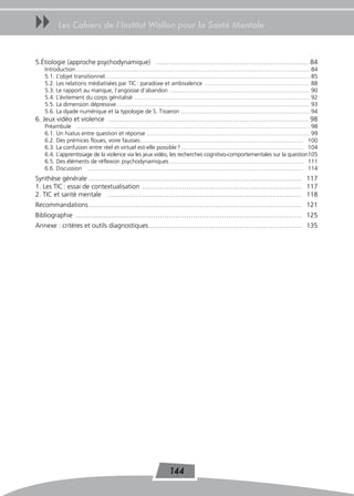 uu     Les Cahiers de l’Institut Wallon pour la Santé Mentale



5.Étiologie (approche psychodynamique) …………………………………………………………… 84
  Introduction …………………………………………………………………………………………………………                                                            84
  5.1. L’objet transitionnel ……………………………………………………………………………………………                                                   85
  5.2. Les relations médiatisées par TIC : paradoxe et ambivalence ………………………………………………                              88
  5.3. Le rapport au manque, l’angoisse d’abandon ………………………………………………………………                                         90
  5.4. L’évitement du corps génitalisé ………………………………………………………………………………                                              92
  5.5. La dimension dépressive ………………………………………………………………………………………                                                   93
  5.6. La dyade numérique et la typologie de S. Tisseron …………………………………………………………                                    94
6. Jeux vidéo et violence ……………………………………………………………………………… 98
  Préambule ………………………………………………………………………………………………………… 98
  6.1. Un hiatus entre question et réponse ………………………………………………………………………… 99
  6.2. Des prémices floues, voire fausses ………………………………………………………………………… 100
  6.3. La confusion entre réel et virtuel est-elle possible ? ……………………………………………………… 104
  6.4. L’apprentissage de la violence via les jeux vidéo, les recherches cognitivo-comportementales sur la question105
  6.5. Des éléments de réflexion psychodynamiques …………………………………………………………… 111
  6.6. Discussion ………………………………………………………………………………………………… 114
Synthèse générale …………………………………………………………………………………… 117
1. Les TIC : essai de contextualisation ……………………………………………………………… 117
2. TIC et santé mentale …………………………………………………………………………… 118
Recommandations …………………………………………………………………………………… 121
Bibliographie ………………………………………………………………………………………… 125
Annexe : critères et outils diagnostiques …………………………………………………………… 135




                                                       144
 