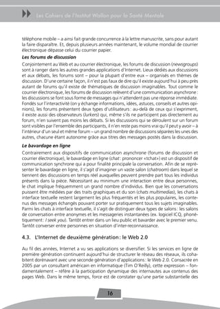 uu     Les Cahiers de l’Institut Wallon pour la Santé Mentale



téléphone mobile – a ainsi fait grande concurrence à la lettre manuscrite, sans pour autant
la faire disparaître. Et, depuis plusieurs années maintenant, le volume mondial de courrier
électronique dépasse celui du courrier papier.
Les forums de discussion
Conjointement au Web et au courrier électronique, les forums de discussion (newsgroups)
sont à ranger dans les autres grandes applications d’Internet. Lieux dédiés aux discussions
et aux débats, les forums sont – pour la plupart d’entre eux – organisés en thèmes de
discussion. D’une certaine façon, il n’est pas faux de dire qu’il existe aujourd’hui à peu près
autant de forums qu’il existe de thématiques de discussion imaginables. Tout comme le
courrier électronique, les forums de discussion relèvent d’une communication asynchrone :
les discussions se font sous forme de messages qui n’attendent pas une réponse immédiate.
Fondés sur l’interactivité (on y échange informations, idées, astuces, conseils et autres opi-
nions), les forums présentent deux types d’utilisateurs : au-delà de ceux qui s’expriment,
il existe aussi des observateurs (lurkers) qui, même s’ils ne participent pas directement au
forum, n’en suivent pas moins les débats. Si les discussions qui se déroulent sur un forum
sont visibles par l’ensemble des participants, il n’en reste pas moins vrai qu’il peut y avoir – à
l’intérieur d’un seul et même forum – un grand nombre de discussions séparées les unes des
autres, chacune étant autonome grâce aux titres des messages postés dans la discussion.
Le bavardage en ligne
Contrairement aux dispositifs de communication asynchrone (forums de discussion et
courrier électronique), le bavardage en ligne (chat : prononcer «tchat») est un dispositif de
communication synchrone qui a pour finalité principale la conversation. Afin de se repré-
senter le bavardage en ligne, il s’agit d’imaginer un vaste salon (chatroom) dans lequel se
tiennent des discussions en temps réel auxquelles peuvent prendre part tous les individus
présents dans la pièce. Nécessitant au minimum une interaction entre deux personnes,
le chat implique fréquemment un grand nombre d’individus. Bien que les conversations
puissent être médiées par des traits graphiques et du son (chats multimedias), les chats à
interface textuelle restent largement les plus fréquentés et les plus populaires, les conte-
nus des messages échangés pouvant porter sur pratiquement tous les sujets imaginables.
Parmi les chats à interface textuelle, il s’agit de distinguer deux types de salons : les salons
de conversation entre anonymes et les messageries instantanées (ex. logiciel ICQ, phoné-
tiquement : I seek you). Tantôt entrer dans un lieu public et bavarder avec le premier venu.
Tantôt converser entre personnes en situation d’inter-reconnaissance.

4.3. L’Internet de deuxième génération : le Web 2.0

Au fil des années, Internet a vu ses applications se diversifier. Si les services en ligne de
première génération continuent aujourd’hui de structurer le réseau des réseaux, ils coha-
bitent dorénavant avec une seconde génération d’applications : le Web 2.0. Consacrée en
2005 par un consultant américain en informatique (Tim O’Reilly), cette expression – fon-
damentalement – réfère à la participation dynamique des internautes aux contenus des
pages Web. Dans le même temps, force est de constater qu’une partie substantielle des


                                               16
 