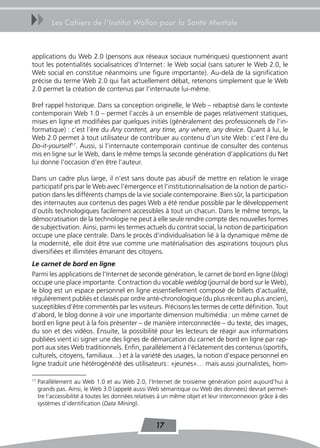 uu        Les Cahiers de l’Institut Wallon pour la Santé Mentale



applications du Web 2.0 (pensons aux réseaux sociaux numériques) questionnent avant
tout les potentialités socialisatrices d’Internet : le Web social (sans saturer le Web 2.0, le
Web social en constitue néanmoins une figure importante). Au-delà de la signification
précise du terme Web 2.0 qui fait actuellement débat, retenons simplement que le Web
2.0 permet la création de contenus par l’internaute lui-même.

Bref rappel historique. Dans sa conception originelle, le Web – rebaptisé dans le contexte
contemporain Web 1.0 – permet l’accès à un ensemble de pages relativement statiques,
mises en ligne et modifiées par quelques initiés (généralement des professionnels de l’in-
formatique) : c’est l’ère du Any content, any time, any where, any device. Quant à lui, le
Web 2.0 permet à tout utilisateur de contribuer au contenu d’un site Web : c’est l’ère du
Do-it-yourself17. Aussi, si l’internaute contemporain continue de consulter des contenus
mis en ligne sur le Web, dans le même temps la seconde génération d’applications du Net
lui donne l’occasion d’en être l’auteur.

Dans un cadre plus large, il n’est sans doute pas abusif de mettre en relation le virage
participatif pris par le Web avec l’émergence et l’institutionnalisation de la notion de partici-
pation dans les différents champs de la vie sociale contemporaine. Bien sûr, la participation
des internautes aux contenus des pages Web a été rendue possible par le développement
d’outils technologiques facilement accessibles à tout un chacun. Dans le même temps, la
démocratisation de la technologie ne peut à elle seule rendre compte des nouvelles formes
de subjectivation. Ainsi, parmi les termes actuels du contrat social, la notion de participation
occupe une place centrale. Dans le procès d’individualisation lié à la dynamique même de
la modernité, elle doit être vue comme une matérialisation des aspirations toujours plus
diversifiées et illimitées émanant des citoyens.
Le carnet de bord en ligne
Parmi les applications de l’Internet de seconde génération, le carnet de bord en ligne (blog)
occupe une place importante. Contraction du vocable weblog (journal de bord sur le Web),
le blog est un espace personnel en ligne essentiellement composé de billets d’actualité,
régulièrement publiés et classés par ordre anté-chronologique (du plus récent au plus ancien),
susceptibles d’être commentés par les visiteurs. Précisons les termes de cette définition. Tout
d’abord, le blog donne à voir une importante dimension multimédia : un même carnet de
bord en ligne peut à la fois présenter – de manière interconnectée – du texte, des images,
du son et des vidéos. Ensuite, la possibilité pour les lecteurs de réagir aux informations
publiées vient ici signer une des lignes de démarcation du carnet de bord en ligne par rap-
port aux sites Web traditionnels. Enfin, parallèlement à l’éclatement des contenus (sportifs,
culturels, citoyens, familiaux…) et à la variété des usages, la notion d’espace personnel en
ligne traduit une hétérogénéité des utilisateurs : «jeunes»… mais aussi journalistes, hom-

17
     Parallèlement au Web 1.0 et au Web 2.0, l’Internet de troisième génération point aujourd’hui à
     grands pas. Ainsi, le Web 3.0 (appelé aussi Web sémantique ou Web des données) devrait permet-
     tre l’accessibilité à toutes les données relatives à un même objet et leur interconnexion grâce à des
     systèmes d’identification (Data Mining).


                                                    17
 
