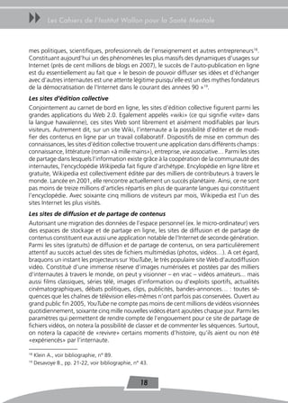 uu         Les Cahiers de l’Institut Wallon pour la Santé Mentale



mes politiques, scientifiques, professionnels de l’enseignement et autres entrepreneurs18.
Constituant aujourd’hui un des phénomènes les plus massifs des dynamiques d’usages sur
Internet (près de cent millions de blogs en 2007), le succès de l’auto-publication en ligne
est du essentiellement au fait que « le besoin de pouvoir diffuser ses idées et d’échanger
avec d’autres internautes est une attente légitime puisqu’elle est un des mythes fondateurs
de la démocratisation de l’Internet dans le courant des années 90 »19.
Les sites d’édition collective
Conjointement au carnet de bord en ligne, les sites d’édition collective figurent parmi les
grandes applications du Web 2.0. Egalement appelés «wiki» (ce qui signifie «vite» dans
la langue hawaïenne), ces sites Web sont librement et aisément modifiables par leurs
visiteurs. Autrement dit, sur un site Wiki, l’internaute a la possibilité d’éditer et de modi-
fier des contenus en ligne par un travail collaboratif. Dispositifs de mise en commun des
connaissances, les sites d’édition collective trouvent une application dans différents champs :
connaissance, littérature (roman «à mille mains»), entreprise, vie associative… Parmi les sites
de partage dans lesquels l’information existe grâce à la coopération de la communauté des
internautes, l’encyclopédie Wikipedia fait figure d’archétype. Encylopédie en ligne libre et
gratuite, Wikipedia est collectivement éditée par des milliers de contributeurs à travers le
monde. Lancée en 2001, elle rencontre actuellement un succès planétaire. Ainsi, ce ne sont
pas moins de treize millions d’articles répartis en plus de quarante langues qui constituent
l’encyclopédie. Avec soixante cinq millions de visiteurs par mois, Wikipedia est l’un des
sites Internet les plus visités.
Les sites de diffusion et de partage de contenus
Autorisant une migration des données de l’espace personnel (ex. le micro-ordinateur) vers
des espaces de stockage et de partage en ligne, les sites de diffusion et de partage de
contenus constituent eux aussi une application notable de l’Internet de seconde génération.
Parmi les sites (gratuits) de diffusion et de partage de contenus, on sera particulièrement
attentif au succès actuel des sites de fichiers multimédias (photos, vidéos…). A cet égard,
braquons un instant les projecteurs sur YouTube, le très populaire site Web d’autodiffusion
vidéo. Constitué d’une immense réserve d’images numérisées et postées par des milliers
d’internautes à travers le monde, on peut y visionner – en vrac – vidéos amateurs... mais
aussi films classiques, séries télé, images d’information ou d’exploits sportifs, actualités
cinématographiques, débats politiques, clips, publicités, bandes-annonces… : toutes sé-
quences que les chaînes de télévision elles-mêmes n’ont parfois pas conservées. Ouvert au
grand public fin 2005, YouTube ne compte pas moins de cent millions de vidéos visionnées
quotidiennement, soixante cinq mille nouvelles vidéos étant ajoutées chaque jour. Parmi les
paramètres qui permettent de rendre compte de l’engouement pour ce site de partage de
fichiers vidéos, on notera la possibilité de classer et de commenter les séquences. Surtout,
on notera la capacité de «revivre» certains moments d’histoire, qu’ils aient ou non été
«expériencés» par l’internaute.

18
     Klein A., voir bibliographie, n° 89.
19
     Desavoye B., pp. 21-22, voir bibliographie, n° 43.


                                                   18
 